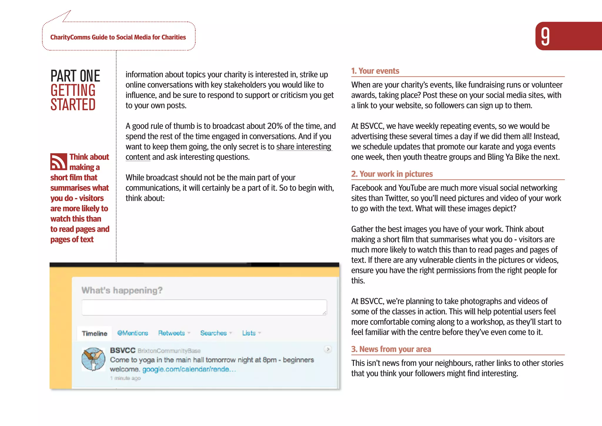 CharityComms Guide to Social Media for Charities
                                                                                                                                                               9
                                                                                                 1. Your events
PART 0NE                  information about topics your charity is interested in, strike up
                          online conversations with key stakeholders you would like to           When are your charity’s events, like fundraising runs or volunteer
GETTING                   influence, and be sure to respond to support or criticism you get      awards, taking place? Post these on your social media sites, with
STARTED                   to your own posts.                                                     a link to your website, so followers can sign up to them.

                          A good rule of thumb is to broadcast about 20% of the time, and        At BSVCC, we have weekly repeating events, so we would be
                          spend the rest of the time engaged in conversations. And if you        advertising these several times a day if we did them all! Instead,
                          want to keep them going, the only secret is to share interesting       we schedule updates that promote our karate and yoga events
      Think about         content and ask interesting questions.                                 one week, then youth theatre groups and Bling Ya Bike the next.
      making a
short film that           While broadcast should not be the main part of your                    2. Your work in pictures
summarises what           communications, it will certainly be a part of it. So to begin with,   Facebook and YouTube are much more visual social networking
you do - visitors         think about:                                                           sites than Twitter, so you’ll need pictures and video of your work
are more likely to                                                                               to go with the text. What will these images depict?
watch this than
to read pages and                                                                                Gather the best images you have of your work. Think about
pages of text                                                                                    making a short film that summarises what you do - visitors are
                                                                                                 much more likely to watch this than to read pages and pages of
                                                                                                 text. If there are any vulnerable clients in the pictures or videos,
                                                                                                 ensure you have the right permissions from the right people for
                                                                                                 this.

                                                                                                 At BSVCC, we’re planning to take photographs and videos of
                                                                                                 some of the classes in action. This will help potential users feel
                                                                                                 more comfortable coming along to a workshop, as they’ll start to
                                                                                                 feel familiar with the centre before they’ve even come to it.
                                                                                                 3. News from your area
                                                                                                 This isn’t news from your neighbours, rather links to other stories
                                                                                                 that you think your followers might find interesting.
 