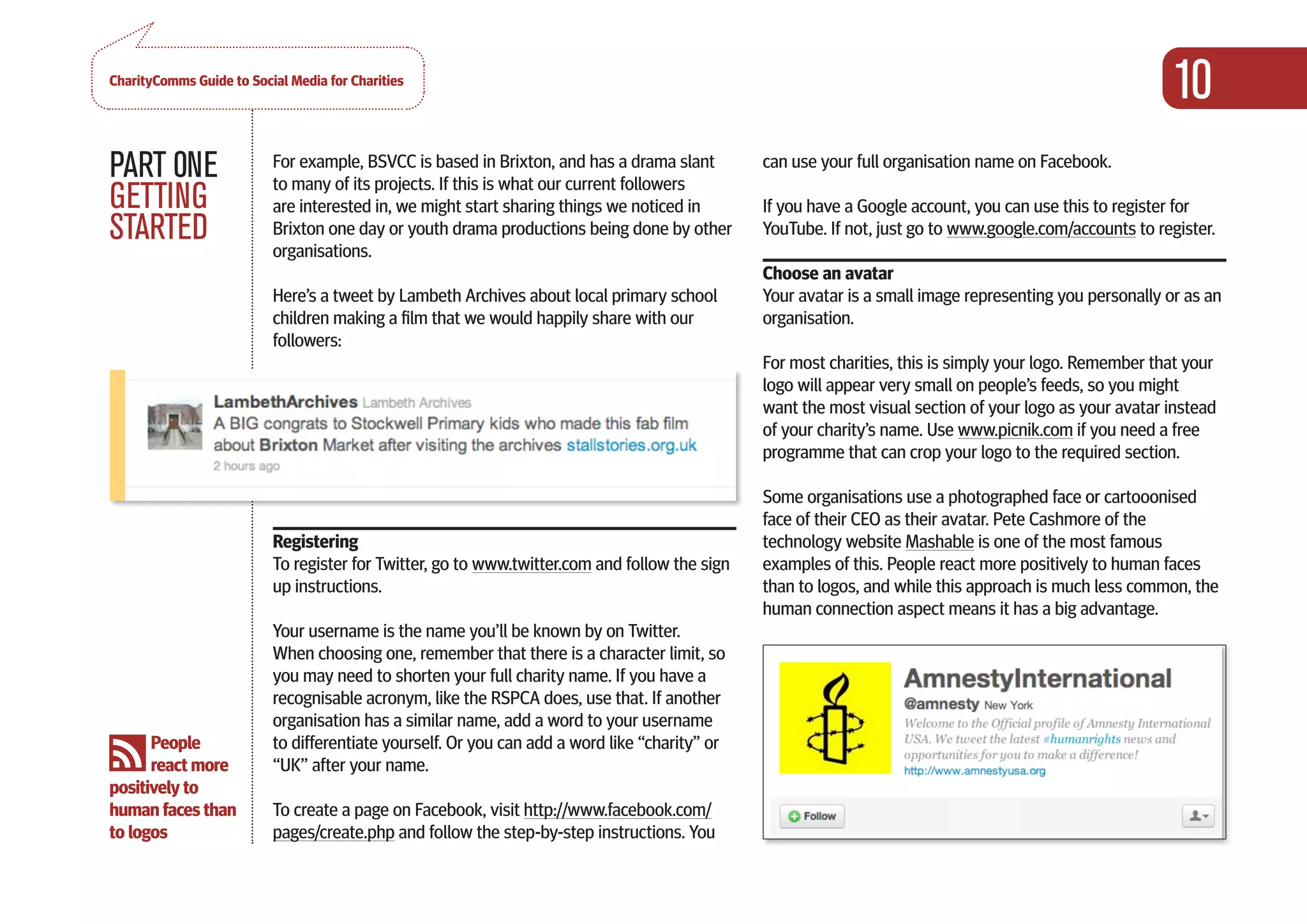 CharityComms Guide to Social Media for Charities
                                                                                                                                                          10
PART 0NE                  For example, BSVCC is based in Brixton, and has a drama slant
                          to many of its projects. If this is what our current followers
                                                                                                can use your full organisation name on Facebook.

GETTING                   are interested in, we might start sharing things we noticed in        If you have a Google account, you can use this to register for
STARTED                   Brixton one day or youth drama productions being done by other
                          organisations.
                                                                                                YouTube. If not, just go to www.google.com/accounts to register.

                                                                                                Choose an avatar
                          Here’s a tweet by Lambeth Archives about local primary school         Your avatar is a small image representing you personally or as an
                          children making a film that we would happily share with our           organisation.
                          followers:
                                                                                                For most charities, this is simply your logo. Remember that your
                                                                                                logo will appear very small on people’s feeds, so you might
                                                                                                want the most visual section of your logo as your avatar instead
                                                                                                of your charity’s name. Use www.picnik.com if you need a free
                                                                                                programme that can crop your logo to the required section.

                                                                                                 Some organisations use a photographed face or cartooonised
                                                                                                 face of their CEO as their avatar. Pete Cashmore of the
                          Registering                                                            technology website Mashable is one of the most famous
                          To register for Twitter, go to www.twitter.com and follow the sign     examples of this. People react more positively to human faces
                          up instructions.                                                       than to logos, and while this approach is much less common, the
                                                                                                 human connection aspect means it has a big advantage.
                          Your username is the name you’ll be known by on Twitter.
                          When choosing one, remember that there is a character limit, so
                          you may need to shorten your full charity name. If you have a
                          recognisable acronym, like the RSPCA does, use that. If another
                          organisation has a similar name, add a word to your username
      People              to differentiate yourself. Or you can add a word like “charity” or
      react more          “UK” after your name.
positively to
human faces than          To create a page on Facebook, visit http://www.facebook.com/
to logos                  pages/create.php and follow the step-by-step instructions. You                                                                             
 