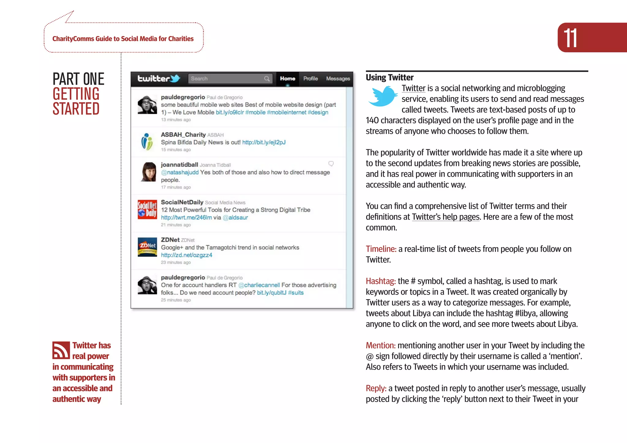 CharityComms Guide to Social Media for Charities
                                                                                                                  11
PART 0NE                                               Using Twitter
                                                                 Twitter is a social networking and microblogging
GETTING                                                          service, enabling its users to send and read messages
STARTED                                                          called tweets. Tweets are text-based posts of up to
                                                       140 characters displayed on the user’s profile page and in the
                                                       streams of anyone who chooses to follow them.

                                                       The popularity of Twitter worldwide has made it a site where up
                                                       to the second updates from breaking news stories are possible,
                                                       and it has real power in communicating with supporters in an
                                                       accessible and authentic way.

                                                       You can find a comprehensive list of Twitter terms and their
                                                       definitions at Twitter’s help pages. Here are a few of the most
                                                       common.

                                                       Timeline: a real-time list of tweets from people you follow on
                                                       Twitter.

                                                       Hashtag: the # symbol, called a hashtag, is used to mark
                                                       keywords or topics in a Tweet. It was created organically by
                                                       Twitter users as a way to categorize messages. For example,
                                                       tweets about Libya can include the hashtag #libya, allowing
                                                       anyone to click on the word, and see more tweets about Libya.

      Twitter has                                      Mention: mentioning another user in your Tweet by including the
      real power                                       @ sign followed directly by their username is called a ‘mention’.
in communicating                                       Also refers to Tweets in which your username was included.
with supporters in
an accessible and                                      Reply: a tweet posted in reply to another user’s message, usually
authentic way                                          posted by clicking the ‘reply’ button next to their Tweet in your
 