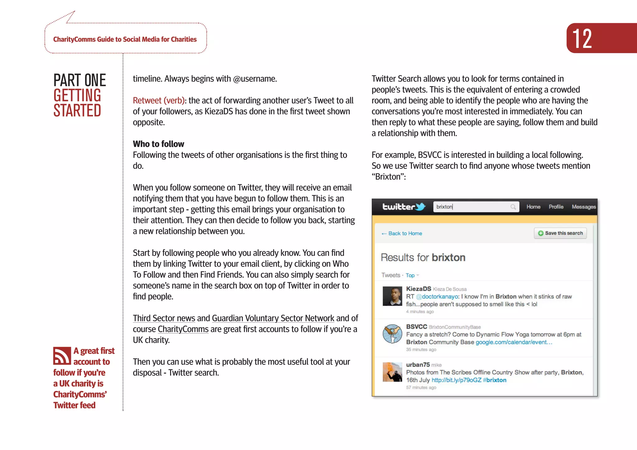 CharityComms Guide to Social Media for Charities
                                                                                                                                                        12
PART 0NE                  timeline. Always begins with @username.                              Twitter Search allows you to look for terms contained in
                                                                                               people’s tweets. This is the equivalent of entering a crowded
GETTING                   Retweet (verb): the act of forwarding another user’s Tweet to all    room, and being able to identify the people who are having the
STARTED                   of your followers, as KiezaDS has done in the first tweet shown
                          opposite.
                                                                                               conversations you’re most interested in immediately. You can
                                                                                               then reply to what these people are saying, follow them and build
                                                                                               a relationship with them.
                          Who to follow
                          Following the tweets of other organisations is the first thing to    For example, BSVCC is interested in building a local following.
                          do.                                                                  So we use Twitter search to find anyone whose tweets mention
                                                                                               “Brixton”:
                          When you follow someone on Twitter, they will receive an email
                          notifying them that you have begun to follow them. This is an
                          important step - getting this email brings your organisation to
                          their attention. They can then decide to follow you back, starting
                          a new relationship between you.

                          Start by following people who you already know. You can find
                          them by linking Twitter to your email client, by clicking on Who
                          To Follow and then Find Friends. You can also simply search for
                          someone’s name in the search box on top of Twitter in order to
                          find people.

                          Third Sector news and Guardian Voluntary Sector Network and of
                          course CharityComms are great first accounts to follow if you’re a
                          UK charity.
      A great first
      account to          Then you can use what is probably the most useful tool at your
follow if you’re          disposal - Twitter search.
a UK charity is
CharityComms’
Twitter feed

                                                                                                                                                                  
 