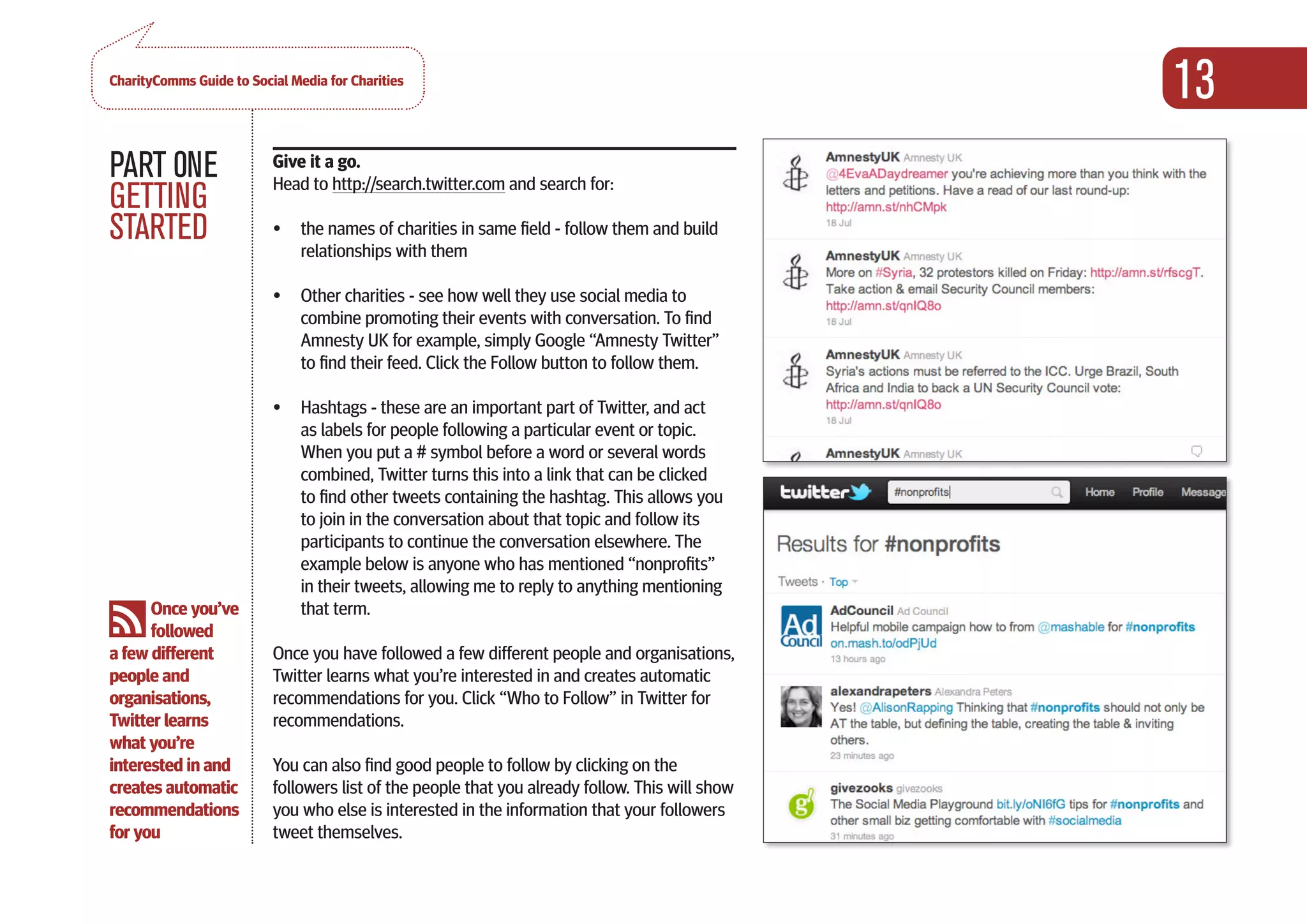 CharityComms Guide to Social Media for Charities
                                                                                                 13
PART 0NE                  Give it a go.
                          Head to http://search.twitter.com and search for:
GETTING
STARTED                   •	 the names of charities in same field - follow them and build
                             relationships with them

                          •	 Other charities - see how well they use social media to
                             combine promoting their events with conversation. To find
                             Amnesty UK for example, simply Google “Amnesty Twitter”
                             to find their feed. Click the Follow button to follow them.

                          •	 Hashtags - these are an important part of Twitter, and act
                             as labels for people following a particular event or topic.
                             When you put a # symbol before a word or several words
                             combined, Twitter turns this into a link that can be clicked
                             to find other tweets containing the hashtag. This allows you              
                             to join in the conversation about that topic and follow its
                             participants to continue the conversation elsewhere. The
                             example below is anyone who has mentioned “nonprofits”
                             in their tweets, allowing me to reply to anything mentioning
      Once you’ve            that term.
      followed
a few different           Once you have followed a few different people and organisations,
people and                Twitter learns what you’re interested in and creates automatic
organisations,            recommendations for you. Click “Who to Follow” in Twitter for
Twitter learns            recommendations.
what you’re
interested in and         You can also find good people to follow by clicking on the
creates automatic         followers list of the people that you already follow. This will show
recommendations           you who else is interested in the information that your followers
for you                   tweet themselves.
 