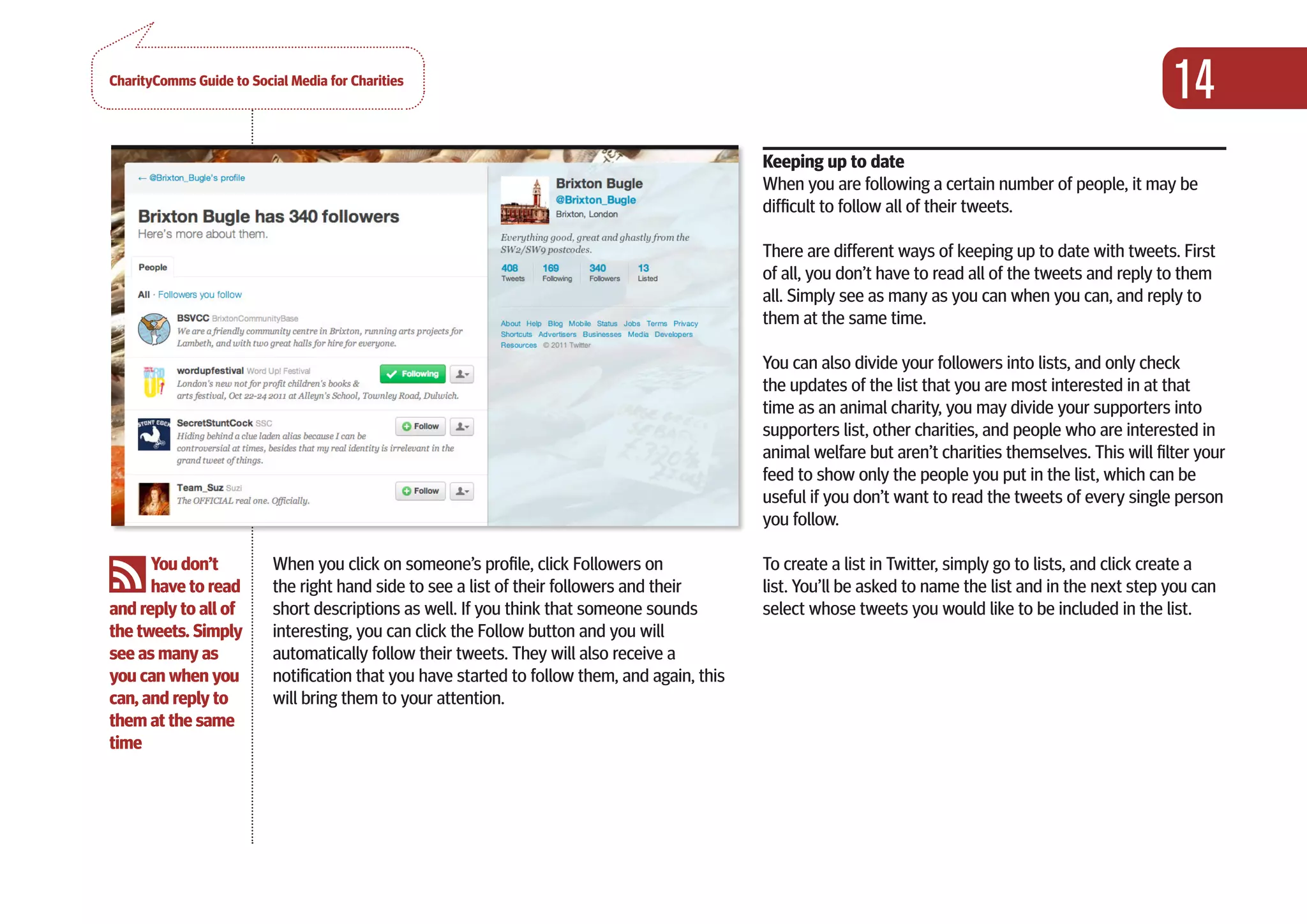 CharityComms Guide to Social Media for Charities
                                                                                                                                                              14
PART 0NE                                                                                          Keeping up to date
                                                                                                  When you are following a certain number of people, it may be
GETTING                                                                                           difficult to follow all of their tweets.
STARTED                                                                                           There are different ways of keeping up to date with tweets. First
                                                                                                  of all, you don’t have to read all of the tweets and reply to them
                                                                                                  all. Simply see as many as you can when you can, and reply to
                                                                                                  them at the same time.

                                                                                                 You can also divide your followers into lists, and only check
                                                                                                 the updates of the list that you are most interested in at that
                                                                                                 time as an animal charity, you may divide your supporters into
                                                                                                 supporters list, other charities, and people who are interested in
                                                                                                 animal welfare but aren’t charities themselves. This will filter your
                                                                                                 feed to show only the people you put in the list, which can be
                                                                                                 useful if you don’t want to read the tweets of every single person
                                                                                                 you follow.

      You don’t           When you click on someone’s profile, click Followers on                 To create a list in Twitter, simply go to lists, and click create a
      have to read        the right hand side to see a list of their followers and their          list. You’ll be asked to name the list and in the next step you can
and reply to all of       short descriptions as well. If you think that someone sounds            select whose tweets you would like to be included in the list.
the tweets. Simply        interesting, you can click the Follow button and you will
see as many as            automatically follow their tweets. They will also receive a
you can when you          notification that you have started to follow them, and again, this
can, and reply to         will bring them to your attention.
them at the same
time
 