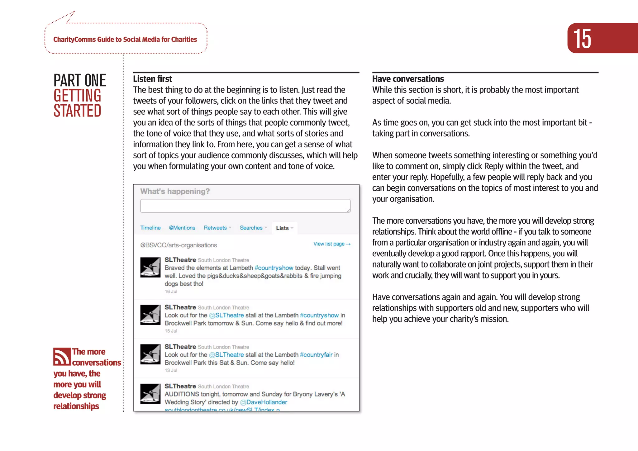 CharityComms Guide to Social Media for Charities
                                                                                                                                                                 15
PART 0NE                  Listen first
                          The best thing to do at the beginning is to listen. Just read the
                                                                                                  Have conversations
                                                                                                  While this section is short, it is probably the most important
GETTING                   tweets of your followers, click on the links that they tweet and        aspect of social media.
STARTED                   see what sort of things people say to each other. This will give
                          you an idea of the sorts of things that people commonly tweet,          As time goes on, you can get stuck into the most important bit -
                          the tone of voice that they use, and what sorts of stories and          taking part in conversations.
                          information they link to. From here, you can get a sense of what
                          sort of topics your audience commonly discusses, which will help        When someone tweets something interesting or something you’d
                          you when formulating your own content and tone of voice.                like to comment on, simply click Reply within the tweet, and
                                                                                                  enter your reply. Hopefully, a few people will reply back and you
                                                                                                  can begin conversations on the topics of most interest to you and
                                                                                                  your organisation.

                                                                                                  The more conversations you have, the more you will develop strong
                                                                                                  relationships. Think about the world offline - if you talk to someone
                                                                                                  from a particular organisation or industry again and again, you will
                                                                                                  eventually develop a good rapport. Once this happens, you will
                                                                                                  naturally want to collaborate on joint projects, support them in their
                                                                                                  work and crucially, they will want to support you in yours.

                                                                                                  Have conversations again and again. You will develop strong
                                                                                                  relationships with supporters old and new, supporters who will
                                                                                                  help you achieve your charity’s mission.


      The more
      conversations
you have, the
more you will
develop strong
relationships
                                                                                               
 