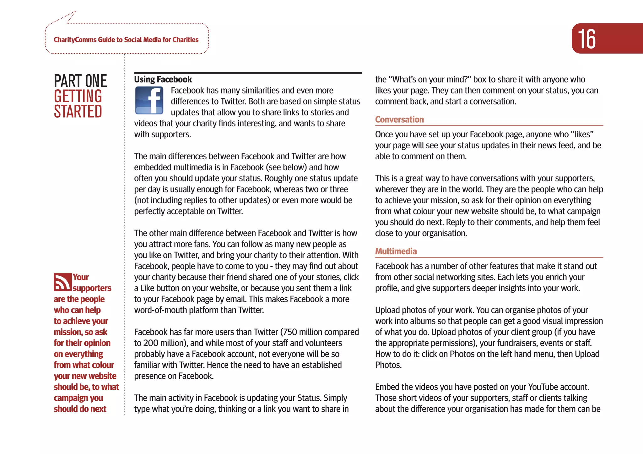 CharityComms Guide to Social Media for Charities
                                                                                                                                                           16
PART 0NE                  Using Facebook
                                    Facebook has many similarities and even more
                                                                                                 the “What’s on your mind?” box to share it with anyone who
                                                                                                 likes your page. They can then comment on your status, you can
GETTING                             differences to Twitter. Both are based on simple status      comment back, and start a conversation.
STARTED                             updates that allow you to share links to stories and
                          videos that your charity finds interesting, and wants to share         Conversation
                          with supporters.                                                       Once you have set up your Facebook page, anyone who “likes”
                                                                                                 your page will see your status updates in their news feed, and be
                          The main differences between Facebook and Twitter are how              able to comment on them.
                          embedded multimedia is in Facebook (see below) and how
                          often you should update your status. Roughly one status update         This is a great way to have conversations with your supporters,
                          per day is usually enough for Facebook, whereas two or three           wherever they are in the world. They are the people who can help
                          (not including replies to other updates) or even more would be         to achieve your mission, so ask for their opinion on everything
                          perfectly acceptable on Twitter.                                       from what colour your new website should be, to what campaign
                                                                                                 you should do next. Reply to their comments, and help them feel
                          The other main difference between Facebook and Twitter is how          close to your organisation.
                          you attract more fans. You can follow as many new people as
                          you like on Twitter, and bring your charity to their attention. With   Multimedia
                          Facebook, people have to come to you - they may find out about         Facebook has a number of other features that make it stand out
      Your                your charity because their friend shared one of your stories, click    from other social networking sites. Each lets you enrich your
      supporters          a Like button on your website, or because you sent them a link         profile, and give supporters deeper insights into your work.
are the people            to your Facebook page by email. This makes Facebook a more
who can help              word-of-mouth platform than Twitter.                                   Upload photos of your work. You can organise photos of your
to achieve your                                                                                  work into albums so that people can get a good visual impression
mission, so ask           Facebook has far more users than Twitter (750 million compared         of what you do. Upload photos of your client group (if you have
for their opinion         to 200 million), and while most of your staff and volunteers           the appropriate permissions), your fundraisers, events or staff.
on everything             probably have a Facebook account, not everyone will be so              How to do it: click on Photos on the left hand menu, then Upload
from what colour          familiar with Twitter. Hence the need to have an established           Photos.
your new website          presence on Facebook.
should be, to what                                                                               Embed the videos you have posted on your YouTube account.
campaign you              The main activity in Facebook is updating your Status. Simply          Those short videos of your supporters, staff or clients talking
should do next            type what you’re doing, thinking or a link you want to share in        about the difference your organisation has made for them can be
 