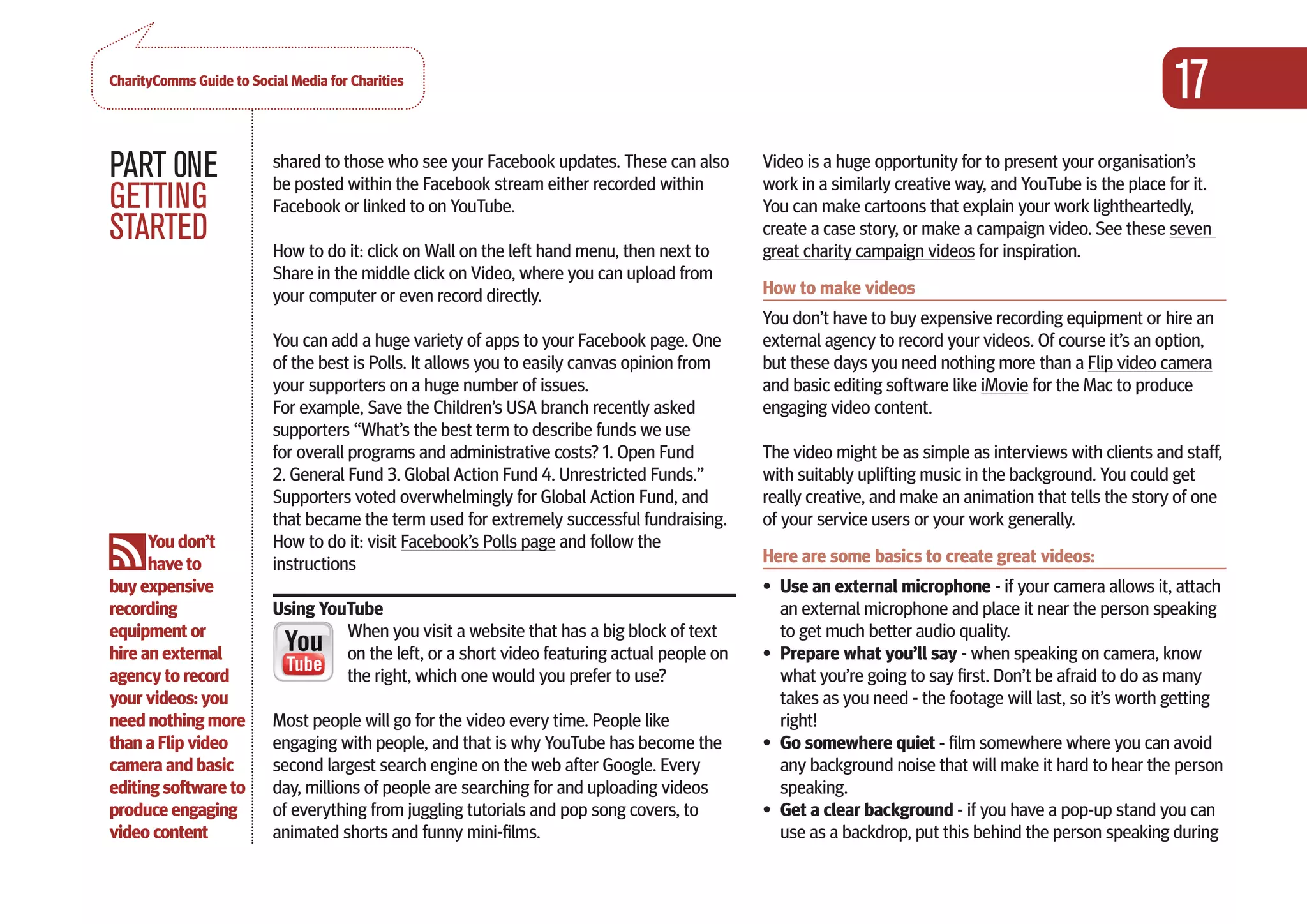 CharityComms Guide to Social Media for Charities
                                                                                                                                                          17
PART 0NE                  shared to those who see your Facebook updates. These can also
                          be posted within the Facebook stream either recorded within
                                                                                              Video is a huge opportunity for to present your organisation’s
                                                                                              work in a similarly creative way, and YouTube is the place for it.
GETTING                   Facebook or linked to on YouTube.                                   You can make cartoons that explain your work lightheartedly,
STARTED                   How to do it: click on Wall on the left hand menu, then next to
                                                                                              create a case story, or make a campaign video. See these seven
                                                                                              great charity campaign videos for inspiration.
                          Share in the middle click on Video, where you can upload from
                          your computer or even record directly.                              How to make videos
                                                                                              You don’t have to buy expensive recording equipment or hire an
                          You can add a huge variety of apps to your Facebook page. One       external agency to record your videos. Of course it’s an option,
                          of the best is Polls. It allows you to easily canvas opinion from   but these days you need nothing more than a Flip video camera
                          your supporters on a huge number of issues.                         and basic editing software like iMovie for the Mac to produce
                          For example, Save the Children’s USA branch recently asked          engaging video content.
                          supporters “What’s the best term to describe funds we use
                          for overall programs and administrative costs? 1. Open Fund         The video might be as simple as interviews with clients and staff,
                          2. General Fund 3. Global Action Fund 4. Unrestricted Funds.”       with suitably uplifting music in the background. You could get
                          Supporters voted overwhelmingly for Global Action Fund, and         really creative, and make an animation that tells the story of one
                          that became the term used for extremely successful fundraising.     of your service users or your work generally.
      You don’t           How to do it: visit Facebook’s Polls page and follow the
      have to             instructions                                                        Here are some basics to create great videos:
buy expensive                                                                                 •	 Use an external microphone - if your camera allows it, attach
recording                 Using YouTube                                                          an external microphone and place it near the person speaking
equipment or                       When you visit a website that has a big block of text         to get much better audio quality.
hire an external                   on the left, or a short video featuring actual people on   •	 Prepare what you’ll say - when speaking on camera, know
agency to record                   the right, which one would you prefer to use?                 what you’re going to say first. Don’t be afraid to do as many
your videos: you                                                                                 takes as you need - the footage will last, so it’s worth getting
need nothing more         Most people will go for the video every time. People like              right!
than a Flip video         engaging with people, and that is why YouTube has become the        •	 Go somewhere quiet - film somewhere where you can avoid
camera and basic          second largest search engine on the web after Google. Every            any background noise that will make it hard to hear the person
editing software to       day, millions of people are searching for and uploading videos         speaking.
produce engaging          of everything from juggling tutorials and pop song covers, to       •	 Get a clear background - if you have a pop-up stand you can
video content             animated shorts and funny mini-films.                                  use as a backdrop, put this behind the person speaking during
 