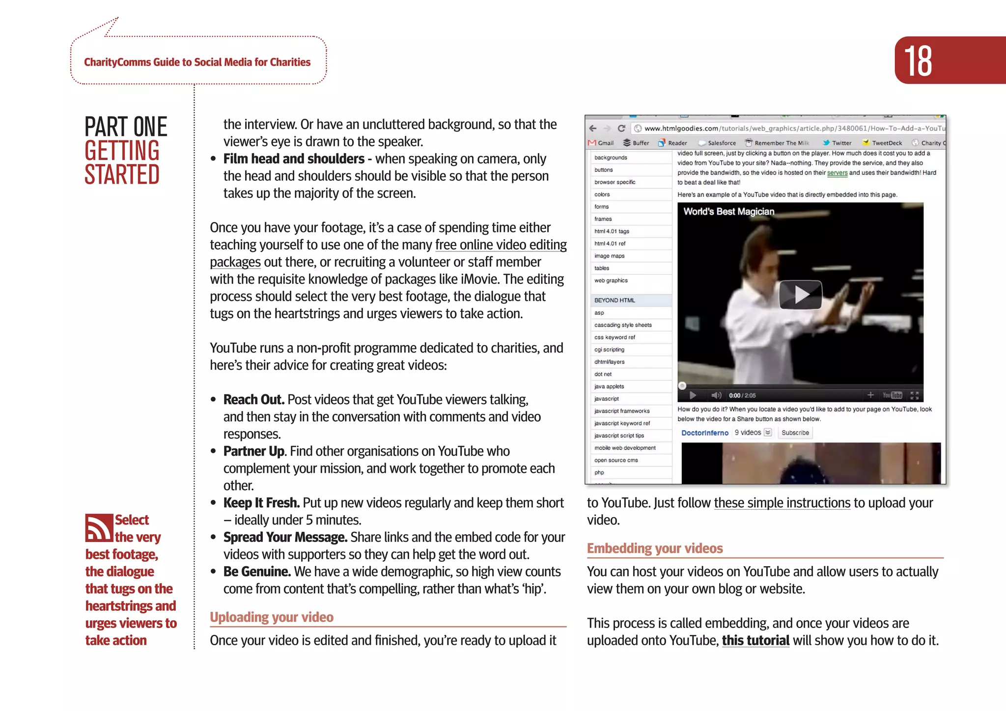 CharityComms Guide to Social Media for Charities
                                                                                                                                                        18
PART 0NE                     the interview. Or have an uncluttered background, so that the
                             viewer’s eye is drawn to the speaker.
GETTING                   •	 Film head and shoulders - when speaking on camera, only
STARTED                      the head and shoulders should be visible so that the person
                             takes up the majority of the screen.

                          Once you have your footage, it’s a case of spending time either
                          teaching yourself to use one of the many free online video editing
                          packages out there, or recruiting a volunteer or staff member
                          with the requisite knowledge of packages like iMovie. The editing
                          process should select the very best footage, the dialogue that
                          tugs on the heartstrings and urges viewers to take action.

                          YouTube runs a non-profit programme dedicated to charities, and
                          here’s their advice for creating great videos:

                          •	 Reach Out. Post videos that get YouTube viewers talking,
                             and then stay in the conversation with comments and video
                             responses.
                          •	 Partner Up. Find other organisations on YouTube who
                             complement your mission, and work together to promote each
                             other.
                          •	 Keep It Fresh. Put up new videos regularly and keep them short    to YouTube. Just follow these simple instructions to upload your  
      Select                 – ideally under 5 minutes.                                        video.
      the very            •	 Spread Your Message. Share links and the embed code for your
best footage,                videos with supporters so they can help get the word out.         Embedding your videos
the dialogue              •	 Be Genuine. We have a wide demographic, so high view counts       You can host your videos on YouTube and allow users to actually
that tugs on the             come from content that’s compelling, rather than what’s ‘hip’.    view them on your own blog or website.
heartstrings and
urges viewers to          Uploading your video                                                 This process is called embedding, and once your videos are
take action               Once your video is edited and finished, you’re ready to upload it    uploaded onto YouTube, this tutorial will show you how to do it.
 