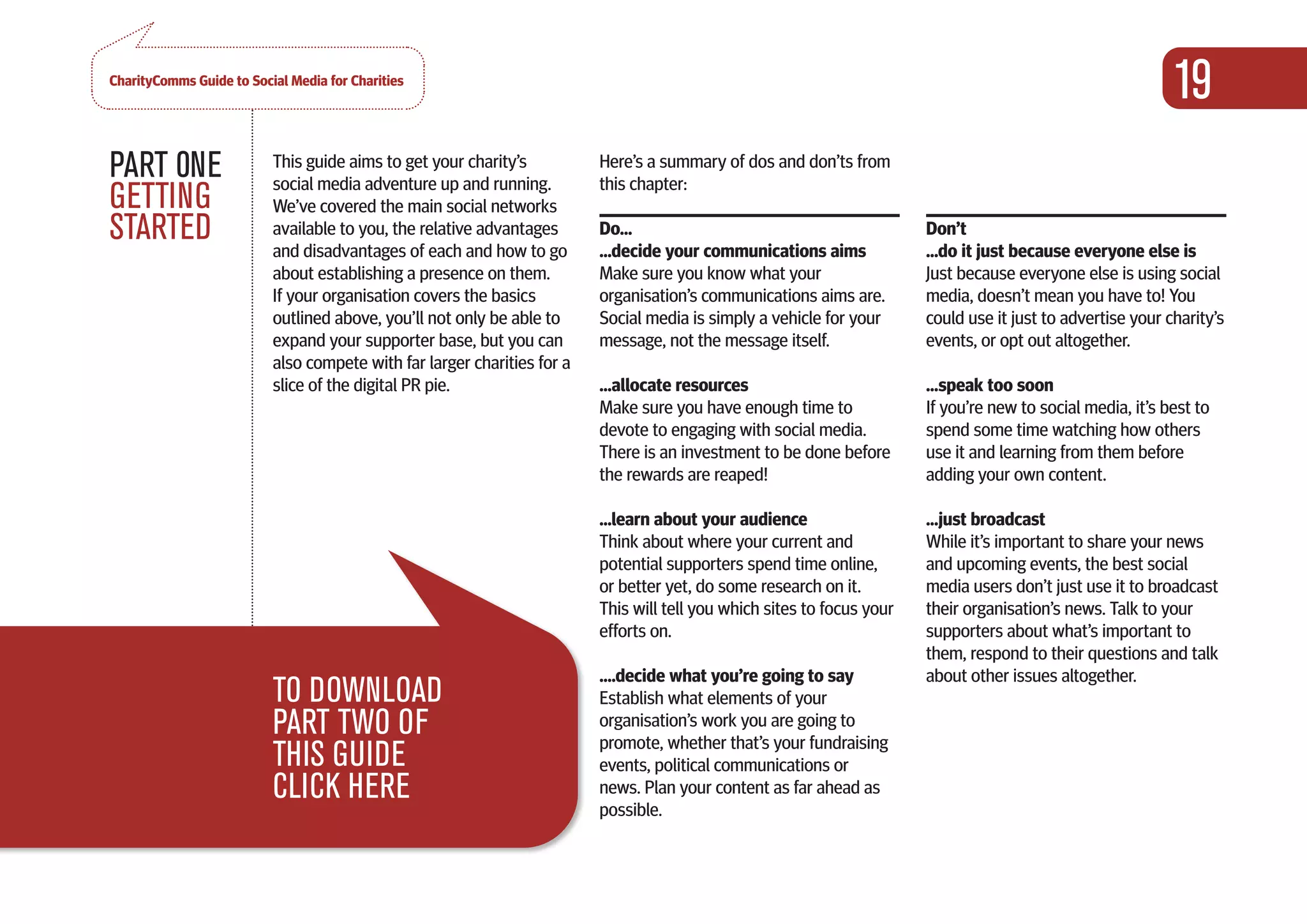 CharityComms Guide to Social Media for Charities
                                                                                                                                                             19
PART 0NE                  This guide aims to get your charity’s
                          social media adventure up and running.
                                                                         Here’s a summary of dos and don’ts from
                                                                         this chapter:
GETTING                   We’ve covered the main social networks
STARTED                   available to you, the relative advantages
                          and disadvantages of each and how to go
                                                                         Do...
                                                                         ...decide your communications aims
                                                                                                                        Don’t
                                                                                                                        ...do it just because everyone else is
                          about establishing a presence on them.         Make sure you know what your                   Just because everyone else is using social
                          If your organisation covers the basics         organisation’s communications aims are.        media, doesn’t mean you have to! You
                          outlined above, you’ll not only be able to     Social media is simply a vehicle for your      could use it just to advertise your charity’s
                          expand your supporter base, but you can        message, not the message itself.               events, or opt out altogether.
                          also compete with far larger charities for a
                          slice of the digital PR pie.                   ...allocate resources                          ...speak too soon
                                                                         Make sure you have enough time to              If you’re new to social media, it’s best to
                                                                         devote to engaging with social media.          spend some time watching how others
                                                                         There is an investment to be done before       use it and learning from them before
                                                                         the rewards are reaped!                        adding your own content.

                                                                         ...learn about your audience                   ...just broadcast
                                                                         Think about where your current and             While it’s important to share your news
                                                                         potential supporters spend time online,        and upcoming events, the best social
                                                                         or better yet, do some research on it.         media users don’t just use it to broadcast
                                                                         This will tell you which sites to focus your   their organisation’s news. Talk to your
                                                                         efforts on.                                    supporters about what’s important to
                                                                                                                        them, respond to their questions and talk
                                                                         ….decide what you’re going to say              about other issues altogether.
                          TO DOWNLOAD                                    Establish what elements of your
                          PART TWO OF                                    organisation’s work you are going to
                                                                         promote, whether that’s your fundraising
                          THIS GUIDE                                     events, political communications or
                          CLICK HERE                                     news. Plan your content as far ahead as
                                                                         possible.
 