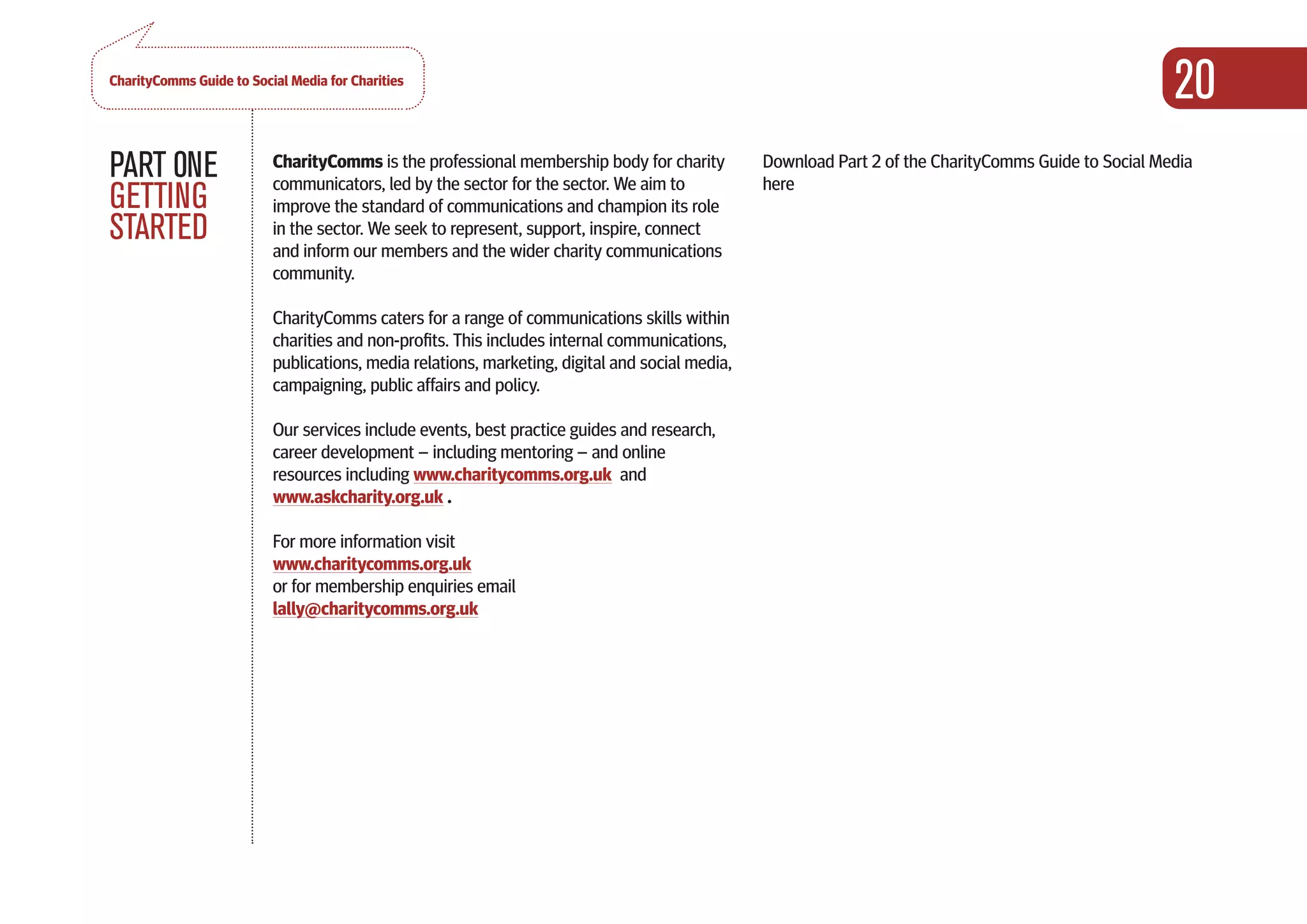 CharityComms Guide to Social Media for Charities
                                                                                                                                                      20
PART 0NE                  CharityComms is the professional membership body for charity
                          communicators, led by the sector for the sector. We aim to
                                                                                                Download Part 2 of the CharityComms Guide to Social Media
                                                                                                here
GETTING                   improve the standard of communications and champion its role
STARTED                   in the sector. We seek to represent, support, inspire, connect
                          and inform our members and the wider charity communications
                          community.

                          CharityComms caters for a range of communications skills within
                          charities and non-profits. This includes internal communications,
                          publications, media relations, marketing, digital and social media,
                          campaigning, public affairs and policy.

                          Our services include events, best practice guides and research,
                          career development – including mentoring – and online
                          resources including www.charitycomms.org.uk and
                          www.askcharity.org.uk .

                          For more information visit
                          www.charitycomms.org.uk
                          or for membership enquiries email
                          lally@charitycomms.org.uk
 