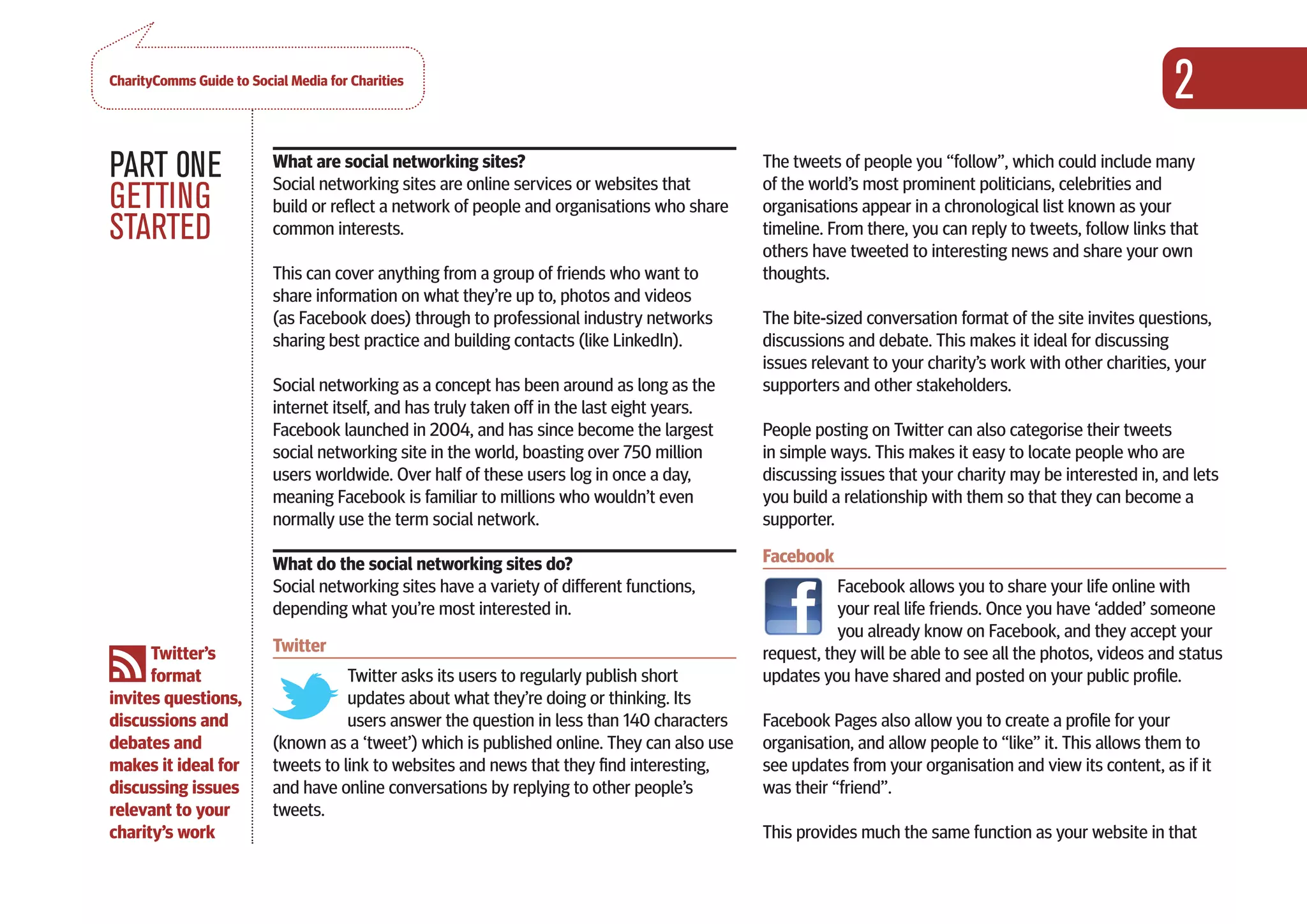 CharityComms Guide to Social Media for Charities
                                                                                                                                                          2
PART 0NE                  What are social networking sites?
                          Social networking sites are online services or websites that
                                                                                              The tweets of people you “follow”, which could include many
                                                                                              of the world’s most prominent politicians, celebrities and
GETTING                   build or reflect a network of people and organisations who share    organisations appear in a chronological list known as your
STARTED                   common interests.                                                   timeline. From there, you can reply to tweets, follow links that
                                                                                              others have tweeted to interesting news and share your own
                          This can cover anything from a group of friends who want to         thoughts.
                          share information on what they’re up to, photos and videos
                          (as Facebook does) through to professional industry networks        The bite-sized conversation format of the site invites questions,
                          sharing best practice and building contacts (like LinkedIn).        discussions and debate. This makes it ideal for discussing
                                                                                              issues relevant to your charity’s work with other charities, your
                          Social networking as a concept has been around as long as the       supporters and other stakeholders.
                          internet itself, and has truly taken off in the last eight years.
                          Facebook launched in 2004, and has since become the largest         People posting on Twitter can also categorise their tweets
                          social networking site in the world, boasting over 750 million      in simple ways. This makes it easy to locate people who are
                          users worldwide. Over half of these users log in once a day,        discussing issues that your charity may be interested in, and lets
                          meaning Facebook is familiar to millions who wouldn’t even          you build a relationship with them so that they can become a
                          normally use the term social network.                               supporter.

                          What do the social networking sites do?                             Facebook
                          Social networking sites have a variety of different functions,                 Facebook allows you to share your life online with
                          depending what you’re most interested in.                                      your real life friends. Once you have ‘added’ someone
                                                                                                         you already know on Facebook, and they accept your
      Twitter’s           Twitter                                                             request, they will be able to see all the photos, videos and status
      format                         Twitter asks its users to regularly publish short        updates you have shared and posted on your public profile.
invites questions,                   updates about what they’re doing or thinking. Its
discussions and                      users answer the question in less than 140 characters    Facebook Pages also allow you to create a profile for your
debates and               (known as a ‘tweet’) which is published online. They can also use   organisation, and allow people to “like” it. This allows them to
makes it ideal for        tweets to link to websites and news that they find interesting,     see updates from your organisation and view its content, as if it
discussing issues         and have online conversations by replying to other people’s         was their “friend”.
relevant to your          tweets.
charity’s work                                                                                This provides much the same function as your website in that
 