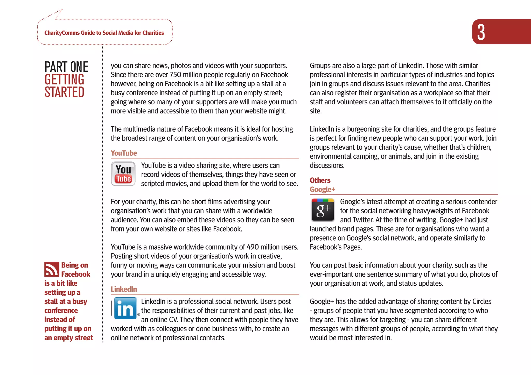 CharityComms Guide to Social Media for Charities
                                                                                                                                                            3
PART 0NE                  you can share news, photos and videos with your supporters.
                          Since there are over 750 million people regularly on Facebook
                                                                                                Groups are also a large part of LinkedIn. Those with similar
                                                                                                professional interests in particular types of industries and topics
GETTING                   however, being on Facebook is a bit like setting up a stall at a      join in groups and discuss issues relevant to the area. Charities
STARTED                   busy conference instead of putting it up on an empty street;
                          going where so many of your supporters are will make you much
                                                                                                can also register their organisation as a workplace so that their
                                                                                                staff and volunteers can attach themselves to it officially on the
                          more visible and accessible to them than your website might.          site.

                          The multimedia nature of Facebook means it is ideal for hosting       LinkedIn is a burgeoning site for charities, and the groups feature
                          the broadest range of content on your organisation’s work.            is perfect for finding new people who can support your work. Join
                                                                                                groups relevant to your charity’s cause, whether that’s children,
                          YouTube                                                               environmental camping, or animals, and join in the existing
                                      YouTube is a video sharing site, where users can          discussions.
                                      record videos of themselves, things they have seen or
                                      scripted movies, and upload them for the world to see.    Others
                                                                                                Google+
                          For your charity, this can be short films advertising your                      Google’s latest attempt at creating a serious contender
                          organisation’s work that you can share with a worldwide                         for the social networking heavyweights of Facebook
                          audience. You can also embed these videos so they can be seen                   and Twitter. At the time of writing, Google+ had just
                          from your own website or sites like Facebook.                         launched brand pages. These are for organisations who want a
                                                                                                presence on Google’s social network, and operate similarly to
                          YouTube is a massive worldwide community of 490 million users.        Facebook’s Pages.
                          Posting short videos of your organisation’s work in creative,
       Being on           funny or moving ways can communicate your mission and boost           You can post basic information about your charity, such as the
       Facebook           your brand in a uniquely engaging and accessible way.                 ever-important one sentence summary of what you do, photos of
is a bit like                                                                                   your organisation at work, and status updates.
setting up a              LinkedIn
stall at a busy                     LinkedIn is a professional social network. Users post       Google+ has the added advantage of sharing content by Circles
conference                          the responsibilities of their current and past jobs, like   - groups of people that you have segmented according to who
instead of                          an online CV. They then connect with people they have       they are. This allows for targeting - you can share different
putting it up on          worked with as colleagues or done business with, to create an         messages with different groups of people, according to what they
an empty street           online network of professional contacts.                              would be most interested in.
 