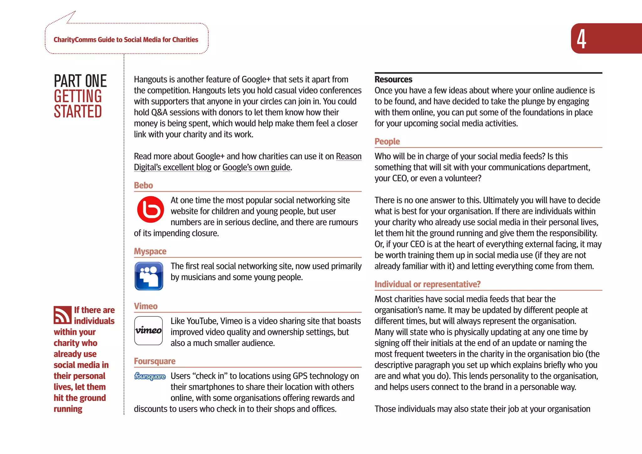 CharityComms Guide to Social Media for Charities
                                                                                                                                                               4
PART 0NE                  Hangouts is another feature of Google+ that sets it apart from
                          the competition. Hangouts lets you hold casual video conferences
                                                                                                  Resources
                                                                                                  Once you have a few ideas about where your online audience is
GETTING                   with supporters that anyone in your circles can join in. You could      to be found, and have decided to take the plunge by engaging
STARTED                   hold Q&A sessions with donors to let them know how their
                          money is being spent, which would help make them feel a closer
                                                                                                  with them online, you can put some of the foundations in place
                                                                                                  for your upcoming social media activities.
                          link with your charity and its work.
                                                                                                  People
                          Read more about Google+ and how charities can use it on Reason          Who will be in charge of your social media feeds? Is this
                          Digital’s excellent blog or Google’s own guide.                         something that will sit with your communications department,
                                                                                                  your CEO, or even a volunteer?
                          Bebo
                                     At one time the most popular social networking site          There is no one answer to this. Ultimately you will have to decide
                                     website for children and young people, but user              what is best for your organisation. If there are individuals within
                                     numbers are in serious decline, and there are rumours        your charity who already use social media in their personal lives,
                          of its impending closure.                                               let them hit the ground running and give them the responsibility.
                                                                                                  Or, if your CEO is at the heart of everything external facing, it may
                          Myspace                                                                 be worth training them up in social media use (if they are not
                                      The first real social networking site, now used primarily   already familiar with it) and letting everything come from them.
                                      by musicians and some young people.
                                                                                                  Individual or representative?
                                                                                                  Most charities have social media feeds that bear the
       If there are       Vimeo                                                                   organisation’s name. It may be updated by different people at
       individuals                    Like YouTube, Vimeo is a video sharing site that boasts     different times, but will always represent the organisation.
within your                           improved video quality and ownership settings, but          Many will state who is physically updating at any one time by
charity who                           also a much smaller audience.                               signing off their initials at the end of an update or naming the
already use                                                                                       most frequent tweeters in the charity in the organisation bio (the
social media in           Foursquare                                                              descriptive paragraph you set up which explains briefly who you
their personal                      Users “check in” to locations using GPS technology on         are and what you do). This lends personality to the organisation,
lives, let them                     their smartphones to share their location with others         and helps users connect to the brand in a personable way.
hit the ground                      online, with some organisations offering rewards and
running                   discounts to users who check in to their shops and offices.             Those individuals may also state their job at your organisation
 