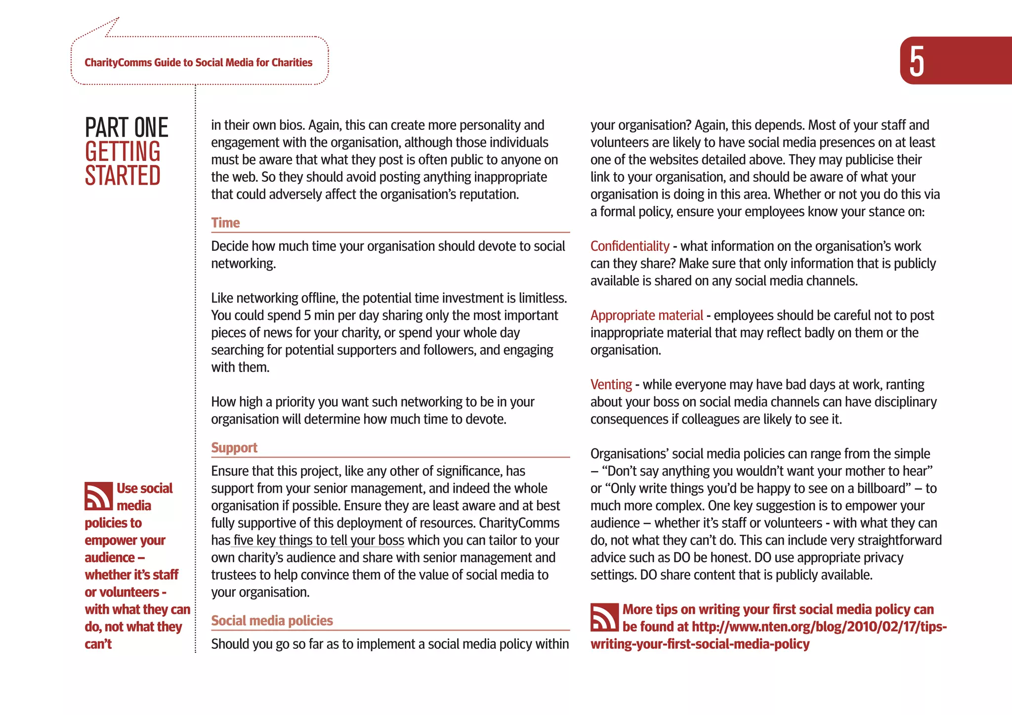 CharityComms Guide to Social Media for Charities
                                                                                                                                                             5
PART 0NE                  in their own bios. Again, this can create more personality and
                          engagement with the organisation, although those individuals
                                                                                                 your organisation? Again, this depends. Most of your staff and
                                                                                                 volunteers are likely to have social media presences on at least
GETTING                   must be aware that what they post is often public to anyone on         one of the websites detailed above. They may publicise their
STARTED                   the web. So they should avoid posting anything inappropriate
                          that could adversely affect the organisation’s reputation.
                                                                                                 link to your organisation, and should be aware of what your
                                                                                                 organisation is doing in this area. Whether or not you do this via
                                                                                                 a formal policy, ensure your employees know your stance on:
                          Time
                          Decide how much time your organisation should devote to social         Confidentiality - what information on the organisation’s work
                          networking.                                                            can they share? Make sure that only information that is publicly
                                                                                                 available is shared on any social media channels.
                          Like networking offline, the potential time investment is limitless.
                          You could spend 5 min per day sharing only the most important          Appropriate material - employees should be careful not to post
                          pieces of news for your charity, or spend your whole day               inappropriate material that may reflect badly on them or the
                          searching for potential supporters and followers, and engaging         organisation.
                          with them.
                                                                                                 Venting - while everyone may have bad days at work, ranting
                          How high a priority you want such networking to be in your             about your boss on social media channels can have disciplinary
                          organisation will determine how much time to devote.                   consequences if colleagues are likely to see it.
                          Support                                                                Organisations’ social media policies can range from the simple
                          Ensure that this project, like any other of significance, has          – “Don’t say anything you wouldn’t want your mother to hear”
      Use social          support from your senior management, and indeed the whole              or “Only write things you’d be happy to see on a billboard” – to
      media               organisation if possible. Ensure they are least aware and at best      much more complex. One key suggestion is to empower your
policies to               fully supportive of this deployment of resources. CharityComms         audience – whether it’s staff or volunteers - with what they can
empower your              has five key things to tell your boss which you can tailor to your     do, not what they can’t do. This can include very straightforward
audience –                own charity’s audience and share with senior management and            advice such as DO be honest. DO use appropriate privacy
whether it’s staff        trustees to help convince them of the value of social media to         settings. DO share content that is publicly available.
or volunteers -           your organisation.
with what they can                                                                                     More tips on writing your first social media policy can
do, not what they         Social media policies                                                        be found at http://www.nten.org/blog/2010/02/17/tips-
can’t                     Should you go so far as to implement a social media policy within      writing-your-first-social-media-policy
 