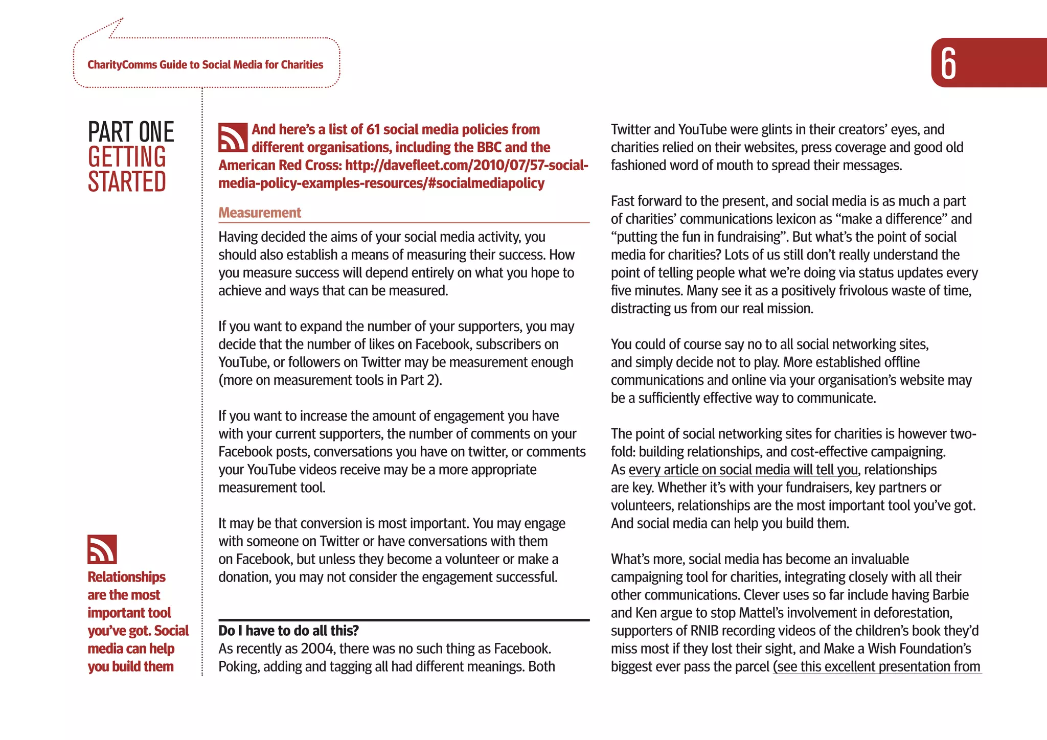 CharityComms Guide to Social Media for Charities
                                                                                                                                                      6
PART 0NE                      And here’s a list of 61 social media policies from
                              different organisations, including the BBC and the
                                                                                           Twitter and YouTube were glints in their creators’ eyes, and
                                                                                           charities relied on their websites, press coverage and good old
GETTING                   American Red Cross: http://davefleet.com/2010/07/57-social-      fashioned word of mouth to spread their messages.
STARTED                   media-policy-examples-resources/#socialmediapolicy
                                                                                           Fast forward to the present, and social media is as much a part
                          Measurement                                                      of charities’ communications lexicon as “make a difference” and
                          Having decided the aims of your social media activity, you       “putting the fun in fundraising”. But what’s the point of social
                          should also establish a means of measuring their success. How    media for charities? Lots of us still don’t really understand the
                          you measure success will depend entirely on what you hope to     point of telling people what we’re doing via status updates every
                          achieve and ways that can be measured.                           five minutes. Many see it as a positively frivolous waste of time,
                                                                                           distracting us from our real mission.
                          If you want to expand the number of your supporters, you may
                          decide that the number of likes on Facebook, subscribers on      You could of course say no to all social networking sites,
                          YouTube, or followers on Twitter may be measurement enough       and simply decide not to play. More established offline
                          (more on measurement tools in Part 2).                           communications and online via your organisation’s website may
                                                                                           be a sufficiently effective way to communicate.
                          If you want to increase the amount of engagement you have
                          with your current supporters, the number of comments on your     The point of social networking sites for charities is however two-
                          Facebook posts, conversations you have on twitter, or comments   fold: building relationships, and cost-effective campaigning.
                          your YouTube videos receive may be a more appropriate            As every article on social media will tell you, relationships
                          measurement tool.                                                are key. Whether it’s with your fundraisers, key partners or
                                                                                           volunteers, relationships are the most important tool you’ve got.
                          It may be that conversion is most important. You may engage      And social media can help you build them.
                          with someone on Twitter or have conversations with them
                          on Facebook, but unless they become a volunteer or make a        What’s more, social media has become an invaluable
Relationships             donation, you may not consider the engagement successful.        campaigning tool for charities, integrating closely with all their
are the most                                                                               other communications. Clever uses so far include having Barbie
important tool                                                                             and Ken argue to stop Mattel’s involvement in deforestation,
you’ve got. Social        Do I have to do all this?                                        supporters of RNIB recording videos of the children’s book they’d
media can help            As recently as 2004, there was no such thing as Facebook.        miss most if they lost their sight, and Make a Wish Foundation’s
you build them            Poking, adding and tagging all had different meanings. Both      biggest ever pass the parcel (see this excellent presentation from
 