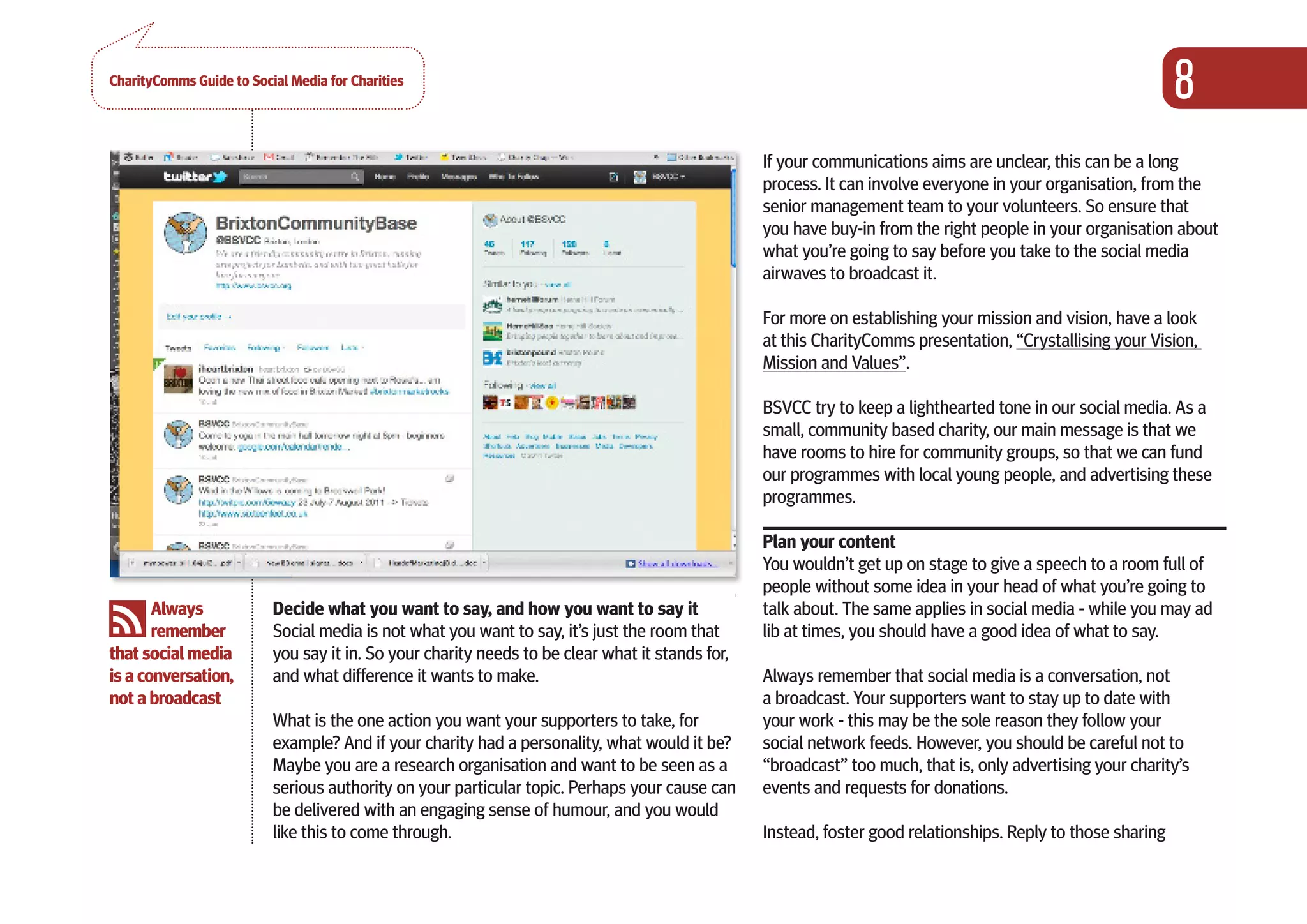 CharityComms Guide to Social Media for Charities
                                                                                                                                                              8
PART 0NE                                                                                         If your communications aims are unclear, this can be a long
                                                                                                 process. It can involve everyone in your organisation, from the
GETTING                                                                                          senior management team to your volunteers. So ensure that
STARTED                                                                                          you have buy-in from the right people in your organisation about
                                                                                                 what you’re going to say before you take to the social media
                                                                                                 airwaves to broadcast it.

                                                                                                 For more on establishing your mission and vision, have a look
                                                                                                 at this CharityComms presentation, “Crystallising your Vision,
                                                                                                 Mission and Values”.

                                                                                                 BSVCC try to keep a lighthearted tone in our social media. As a
                                                                                                 small, community based charity, our main message is that we
                                                                                                 have rooms to hire for community groups, so that we can fund
                                                                                                 our programmes with local young people, and advertising these
                                                                                                 programmes.

                                                                                                 Plan your content
                                                                                                 You wouldn’t get up on stage to give a speech to a room full of
                                                                                                 people without some idea in your head of what you’re going to
       Always             Decide what you want to say, and how you want to say it                talk about. The same applies in social media - while you may ad
       remember           Social media is not what you want to say, it’s just the room that      lib at times, you should have a good idea of what to say.
that social media         you say it in. So your charity needs to be clear what it stands for,
is a conversation,        and what difference it wants to make.                                  Always remember that social media is a conversation, not
not a broadcast                                                                                  a broadcast. Your supporters want to stay up to date with
                          What is the one action you want your supporters to take, for           your work - this may be the sole reason they follow your
                          example? And if your charity had a personality, what would it be?      social network feeds. However, you should be careful not to
                          Maybe you are a research organisation and want to be seen as a         “broadcast” too much, that is, only advertising your charity’s
                          serious authority on your particular topic. Perhaps your cause can     events and requests for donations.
                          be delivered with an engaging sense of humour, and you would
                          like this to come through.                                             Instead, foster good relationships. Reply to those sharing
 