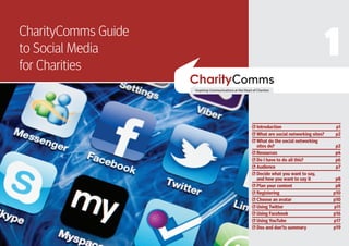 1
CharityComms Guide
to Social Media
for Charities



                     Introduction                        p1
                     What are social networking sites?   p2
                     What do the social networking
                     sites do?                           p2
                     Resources                           p4
                     Do I have to do all this?           p6
                     Audience                            p7
                     Decide what you want to say,
                     and how you want to say it           p8
                     Plan your content                    p8
                     Registering                         p10
                     Choose an avatar                    p10
                     Using Twitter                       p11
                     Using Facebook                      p16
                     Using YouTube                       p17
                     Dos and don’ts summary              p19
 