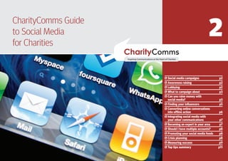 2
CharityComms Guide
toPART TWO Media
   Social
  NEXT STEPS
for Charities


                     Social media campaigns              p2
                     Awareness raising                   p2
                     Lobbying                            p2
                     What to campaign about              p3
                     Can you raise money with
                     social media?                       p3
                     Finding your influencers            p5
                     Converting online conversations
                     into offline action                 p6
                     Integrating social media with
                     your other communications            p7
                     Becoming an expert in your area      p7
                     Should I have multiple accounts?     p8
                     Promoting your social media feeds    p8
                     Crisis planning                      p8
                     Measuring success                   p9
                     Top tips summary                    p11
 