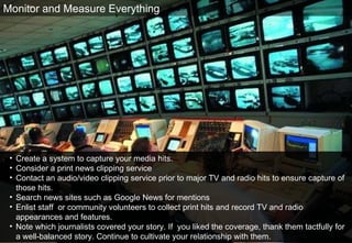 Create a system to capture your media hits. Consider a print news clipping service Contact an audio/video clipping service prior to major TV and radio hits to ensure capture of  those hits. Search news sites such as Google News for mentions Enlist staff  or community volunteers to collect print hits and record TV and radio appearances and features.  Note which journalists covered your story. If  you liked the coverage, thank them tactfully for a well-balanced story. Continue to cultivate your relationship with them.  Monitor and Measure Everything 