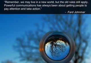 “ Remember, we may live in a new world, but the old rules still apply. Powerful communications has  always  been about getting people to pay attention and take action.” -  Fard Johnmar 