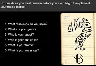 1. What resources do you have? 2. What are your goals? 3. Who is your target? 4. Who is your audience?  5. What is your frame?  6. What is your message? Six questions you must  answer before you even begin to implement your media tactics:  