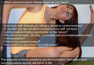 1. What communications infrastructure do you have? How much staff  time are you willing to devote to communications? If  you feel  you can not afford communications staff, are there communications funding opportunities on the horizon? Who will do the work—are they comfortable with and knowledgeable about communications?  What is your program budget? If  you do advocacy, are you willing to commit 30% of  that to communications? How powerful is your brand? Is it well known? The answers to these questions are the foundation from which your comms activity will thrive or fail.  1. What communications infrastructure do you have? How much staff  time are you willing to devote to communications?  If  you feel  you can not afford communications staff, are there communications funding opportunities on the horizon? Who will do the work - are they comfortable with and knowledgeable about communications?  What is your program budget? How powerful is your brand? Is it well known? The answers to these questions are the foundation from which your communications activity will thrive or fail.  