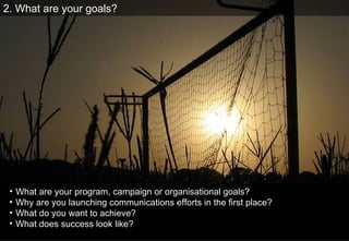 2. What are your goals? What are your program, campaign or organisational goals?  Why are you launching communications efforts in the ﬁrst place?  What do you want to achieve? What does success look like? 