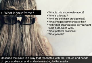 4. What is your frame?  What is this issue really about? Who is affected? Who are the main protagonists? What images communicate this?  With what organisations do you want to be associated with? What political positions? What people? Describe the issue in a way that resonates with the  values and needs of  your audience, and is also interesting to the media 