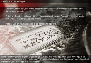 5. What is your message? Problem: Introduce your frame. Describe how your issue affects your audience and its  broader impacts.  Solution: Speak broadly about the change you wish to see. Speak to peoples’ hearts with  values-rich language and images.  Action: Call on your audience to do something speciﬁc.  Make sure key people in your organization buy into this message, craft your message to be appealing to journalists and convincing to your target audience, and brainstorm soundbites that expresses your message in a few seconds 