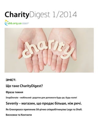 CharityDigest 1/2014 
Зміст: 
Що таке CharityDigest? 
Фраза тижня 
SnapDonate – мобільний додаток для допомоги будь-де, будь-коли! 
Sevenly – магазин, що продає більше, ніж речі. 
Як Greenpeace припинив 50-річне співробітництво Lego та Shell. 
Висновки та Контакти 
 