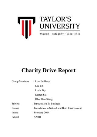 ! 
Charity Drive Report 
Group Members : Low En Huey 
Lee Yih 
Lovie Tey 
Darren Sia 
Khor Hao Xiang 
Subject : Introduction To Business 
Course : Foundation in Natural and Built Environment 
Intake : February 2014 
School : SABD 
 