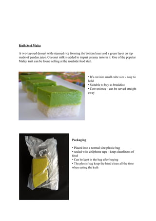Kuih Seri Muka 
A two-layered dessert with steamed rice forming the bottom layer and a green layer on top 
made of pandan juice. Coconut milk is added to impart creamy taste in it. One of the popular 
Malay kuih can be found selling at the roadside food stall. 
• It’s cut into small cube size - easy to 
hold 
• Suitable to buy as breakfast 
• Convenience - can be served straight 
away 
Packaging 
• Placed into a normal size plastic bag 
• sealed with cellphone tape - keep cleanliness of 
food 
• Can be kept in the bag after buying 
• The plastic bag keep the hand clean all the time 
when eating the kuih 
 