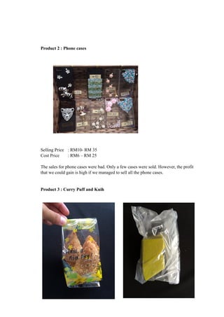 Product 2 : Phone cases 
Selling Price : RM10- RM 35 
Cost Price : RM6 – RM 25 
The sales for phone cases were bad. Only a few cases were sold. However, the profit 
that we could gain is high if we managed to sell all the phone cases. 
Product 3 : Curry Puff and Kuih 
 