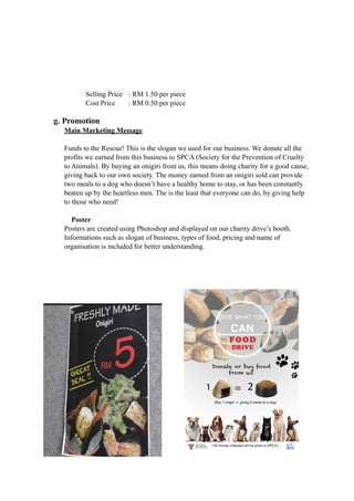 Selling Price : RM 1.50 per piece 
Cost Price : RM 0.50 per piece 
g. Promotion 
Main Marketing Message 
Funds to the Rescue! This is the slogan we used for our business. We donate all the 
profits we earned from this business to SPCA (Society for the Prevention of Cruelty 
to Animals). By buying an onigiri from us, this means doing charity for a good cause, 
giving back to our own society. The money earned from an onigiri sold can provide 
two meals to a dog who doesn’t have a healthy home to stay, or has been constantly 
beaten up by the heartless men. The is the least that everyone can do, by giving help 
to those who need! 
Poster 
Posters are created using Photoshop and displayed on our charity drive’s booth. 
Informations such as slogan of business, types of food, pricing and name of 
organisation is included for better understanding. 
 