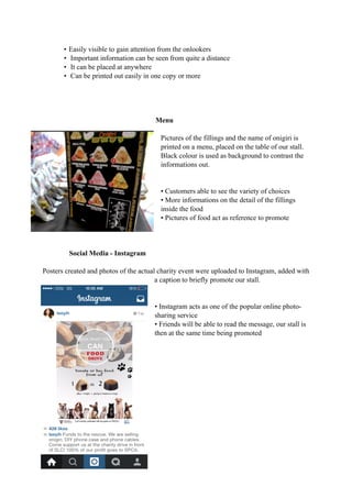 • Easily visible to gain attention from the onlookers 
• Important information can be seen from quite a distance 
• It can be placed at anywhere 
• Can be printed out easily in one copy or more 
Menu 
Pictures of the fillings and the name of onigiri is 
printed on a menu, placed on the table of our stall. 
Black colour is used as background to contrast the 
informations out. 
• Customers able to see the variety of choices 
• More informations on the detail of the fillings 
inside the food 
• Pictures of food act as reference to promote 
Social Media - Instagram 
Posters created and photos of the actual charity event were uploaded to Instagram, added with 
a caption to briefly promote our stall. 
• Instagram acts as one of the popular online photo-sharing 
service 
• Friends will be able to read the message, our stall is 
then at the same time being promoted 
 