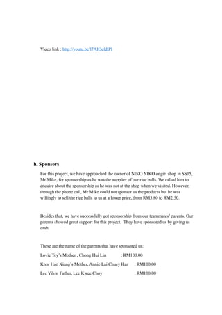 Video link : http://youtu.be/l7AIOefdlPI 
h. Sponsors 
For this project, we have approached the owner of NIKO NIKO ongiri shop in SS15, 
Mr Mike, for sponsorship as he was the supplier of our rice balls. We called him to 
enquire about the sponsorship as he was not at the shop when we visited. However, 
through the phone call, Mr Mike could not sponsor us the products but he was 
willingly to sell the rice balls to us at a lower price, from RM3.80 to RM2.50. 
Besides that, we have successfully got sponsorship from our teammates’ parents. Our 
parents showed great support for this project. They have sponsored us by giving us 
cash. 
These are the name of the parents that have sponsored us: 
Lovie Tey’s Mother , Chong Hui Lin : RM100.00 
Khor Hao Xiang’s Mother, Annie Lai Chuey Har : RM100.00 
Lee Yih’s Father, Lee Kwee Choy : RM100.00 
 