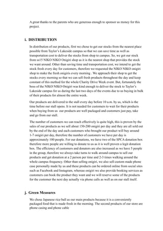 A great thanks to the parents who are generous enough to sponsor us money for this 
project. 
i. DISTRIBUTION 
In distribution of our products, first we chose to get our stocks from the nearest place 
possible from Taylor’s Lakeside campus so that we can save time as well as 
transportation cost to deliver the stocks from shop to campus. So, we got our stock 
from ss15 NIKO NIKO Onigiri shop as it is the nearest shop that provides the stock 
we want around. Other than saving time and transportation cost, we intend to get the 
stock fresh every day for customers, therefore we requested the NIKO NIKO onigiri 
shop to make the fresh onigiris every morning . We approach their shop to get the 
stocks every morning so that we can sell fresh products throughout the day and keep 
constant of this method for the whole Charity Drive Week event. But, fortunately the 
boss of the NIKO NIKO Onigiri was kind enough to deliver the stock to Taylor’s 
Lakeside campus for us during the last two days of the events due to us buying in bulk 
of their products for almost the entire week. 
Our products are delivered to the stall every day before 10 a.m. by us, which is the 
time before our stall opens. It is not needed for customers to wait for their products 
when buying from us our products are well packaged and customers just pay, take 
and go from our stall. 
The number of customers we can reach effectively is quite high, this is proven by the 
sales of our products as we sell about 150-200 onigiri per day and they are all sold out 
by the end of the day and each customers who brought our product will buy around 
1-7 onigiri per day, therefore the number of customers we have per day is 
approximately 100 people. For our donations, we have two of the SPCA donation box 
therefore more people are willing to donate to us as it is well proven a legit donation 
box. The efficiency of customers and donators are also increased as we have 5 people 
in the group, therefore we always take turns to walk around campus to sell our 
products and get donation at a 2 person per time and 2-3 times walking around the 
whole campus frequency. Other than selling onigiri, we also sell custom made phone 
case personally made by us and these products can be ordered online from social sites 
such as Facebook and Instagram, whereas onigiri we also provide booking services as 
customers can book the product they want and we will reserve some of the products 
for the customer the next day actually via phone calls as well as on our stall itself. 
j. Green Measures 
We chose Japanese rice ball as our main products because it is a conveniently 
packaged food that is made fresh in the morning. The second products of our store are 
phone casing and phone cable 
 
