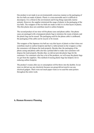 Our product is not made in an environmentally conscious manner as the packaging of 
the rice balls are made of plastic. Plastic is a non-renewable and it is difficult to 
decompose. It is a threat to the environment and living things especially marine 
animals. However, the supplier minimized the usage of plastic in the packaging of the 
rice balls. The wrappers of the rice balls are made so that it is in thin layers of plastic. 
This thin plastic does not contribute much to carbon footprint. 
The second product of our store will be phone cases and phone cables. Our phone 
cases are packaged with a transparent plastic bag to minimize the waste of plastic and 
the plastic bag can be reused. The packaging used for the phone cable is cardboard; 
the packaging of the cable can be recycle or be reused. 
The wrappers of the Japanese rice ball are very thin layers of plastic so that it does not 
contribute much to carbon footprint and that’s a label printed on the wrappers so that 
the consumers will dispose the trash properly. Besides that, the packaging of the 
phone casing and phone cable also has a printed label to make sure customers will 
dispose the trash properly. Besides that, we did not provide plastic bags for the 
customers. For customers who buy a lot of the products, we will reuse the plastic bags 
we got from the suppliers. This method of reusing plastic bags has helped a lot in 
reducing carbon footprint. 
The product’s wastes after use or consumption will be throw into the dustbin. In our 
store we did not use any electricity because our group did not need to use any 
electrical gadgets. There were not much paper waste as we used the same posters 
throughout the entire week. 
k. Human Resource Planning 
 