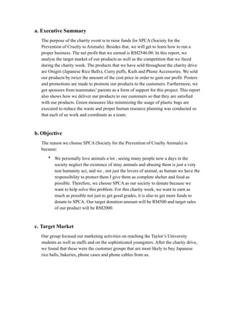 a. Executive Summary 
The purpose of the charity event is to raise funds for SPCA (Society for the 
Prevention of Cruelty to Animals). Besides that, we will get to learn how to run a 
proper business. The net profit that we earned is RM2546.00. In this report, we 
analyse the target market of our products as well as the competition that we faced 
during the charity week. The products that we have sold throughout the charity drive 
are Onigiri (Japanese Rice Balls), Curry puffs, Kuih and Phone Accessories. We sold 
our products by twice the amount of the cost price in order to gain our profit. Posters 
and promotions are made to promote our products to the customers. Furthermore, we 
got sponsors from teammates’ parents as a form of support for this project. This report 
also shows how we deliver our products to our customers so that they are satisfied 
with our products. Green measures like minimizing the usage of plastic bags are 
executed to reduce the waste and proper human resource planning was conducted so 
that each of us work and coordinate as a team. 
b. Objective 
The reason we choose SPCA (Society for the Prevention of Cruelty Animals) is 
because: 
• We personally love animals a lot , seeing many people now a days in the 
society neglect the existence of stray animals and abusing them is just a very 
non humanity act, and we , not just the lovers of animal, as human we have the 
responsibility to protect them I give them as complete shelter and food as 
possible. Therefore, we choose SPCA as our society to donate because we 
want to help solve this problem. For this charity week, we want to earn as 
much as possible not just to get good grades, it is also to get more funds to 
donate to SPCA. Our target donation amount will be RM500 and target sales 
of our product will be RM2000. 
c. Target Market 
Our group focused our marketing activities on reaching the Taylor’s University 
students as well as staffs and on the sophisticated youngsters. After the charity drive, 
we found that these were the customer groups that are most likely to buy Japanese 
rice balls, bakeries, phone cases and phone cables from us. 
 