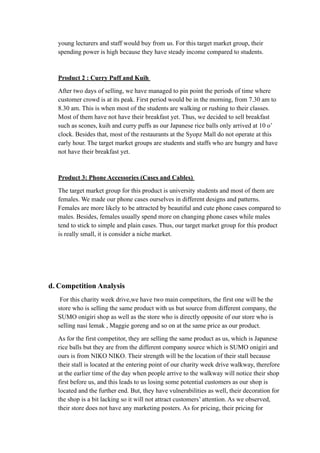 young lecturers and staff would buy from us. For this target market group, their 
spending power is high because they have steady income compared to students. 
Product 2 : Curry Puff and Kuih 
After two days of selling, we have managed to pin point the periods of time where 
customer crowd is at its peak. First period would be in the morning, from 7.30 am to 
8.30 am. This is when most of the students are walking or rushing to their classes. 
Most of them have not have their breakfast yet. Thus, we decided to sell breakfast 
such as scones, kuih and curry puffs as our Japanese rice balls only arrived at 10 o’ 
clock. Besides that, most of the restaurants at the Syopz Mall do not operate at this 
early hour. The target market groups are students and staffs who are hungry and have 
not have their breakfast yet. 
Product 3: Phone Accessories (Cases and Cables) 
The target market group for this product is university students and most of them are 
females. We made our phone cases ourselves in different designs and patterns. 
Females are more likely to be attracted by beautiful and cute phone cases compared to 
males. Besides, females usually spend more on changing phone cases while males 
tend to stick to simple and plain cases. Thus, our target market group for this product 
is really small, it is consider a niche market. 
d. Competition Analysis 
For this charity week drive,we have two main competitors, the first one will be the 
store who is selling the same product with us but source from different company, the 
SUMO onigiri shop as well as the store who is directly opposite of our store who is 
selling nasi lemak , Maggie goreng and so on at the same price as our product. 
As for the first competitor, they are selling the same product as us, which is Japanese 
rice balls but they are from the different company source which is SUMO onigiri and 
ours is from NIKO NIKO. Their strength will be the location of their stall because 
their stall is located at the entering point of our charity week drive walkway, therefore 
at the earlier time of the day when people arrive to the walkway will notice their shop 
first before us, and this leads to us losing some potential customers as our shop is 
located and the further end. But, they have vulnerabilities as well, their decoration for 
the shop is a bit lacking so it will not attract customers’ attention. As we observed, 
their store does not have any marketing posters. As for pricing, their pricing for 
 