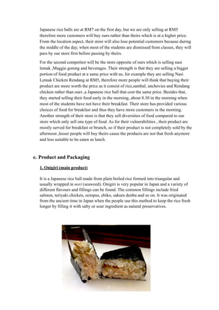 Japanese rice balls are at RM7 on the first day, but we are only selling at RM5 
therefore more customers will buy ours rather than theirs which is at a higher price. 
From the location aspect, their store will also lose potential customers because during 
the middle of the day, when most of the students are dismissed from classes, they will 
pass by our store first before passing by theirs. 
For the second competitor will be the store opposite of ours which is selling nasi 
lemak ,Maggie goreng and beverages. Their strength is that they are selling a bigger 
portion of food product at a same price with us, for example they are selling Nasi 
Lemak Chicken Rendang at RM5, therefore more people will think that buying their 
product are more worth the price as it consist of rice,sambal, anchovies and Rendang 
chicken rather than ours ,a Japanese rice ball that cost the same price. Besides that, 
they started selling their food early in the morning, about 8.30 in the morning when 
most of the students have not have their breakfast. Their store has provided various 
choices of food for breakfast and thus they have more customers in the morning. 
Another strength of their store is that they sell diversities of food compared to our 
store which only sell one type of food. As for their vulnerabilities , their product are 
mostly served for breakfast or brunch, so if their product is not completely sold by the 
afternoon ,lesser people will buy theirs cause the products are not that fresh anymore 
and less suitable to be eaten as lunch. 
e. Product and Packaging 
1. Onigiri (main product) 
It is a Japanese rice ball made from plain boiled rice formed into triangular and 
usually wrapped in nori (seaweed). Onigiri is very popular in Japan and a variety of 
different flavours and fillings can be found. The common fillings include fried 
salmon, teriyaki chicken, octopus, ebiko, sakura denbu and so on. It was originated 
from the ancient time in Japan when the people use this method to keep the rice fresh 
longer by filling it with salty or sour ingredient as natural preservatives. 
 