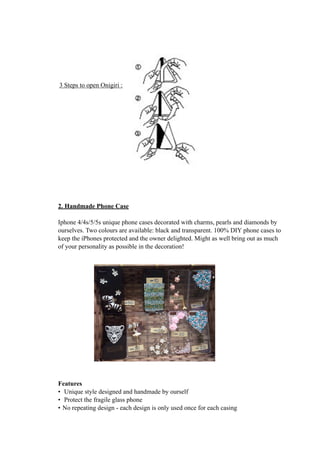 3 Steps to open Onigiri : 
2. Handmade Phone Case 
Iphone 4/4s/5/5s unique phone cases decorated with charms, pearls and diamonds by 
ourselves. Two colours are available: black and transparent. 100% DIY phone cases to 
keep the iPhones protected and the owner delighted. Might as well bring out as much 
of your personality as possible in the decoration! 
Features 
• Unique style designed and handmade by ourself 
• Protect the fragile glass phone 
• No repeating design - each design is only used once for each casing 
 