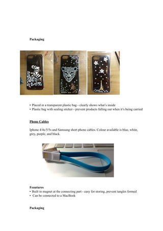 Packaging 
• Placed in a transparent plastic bag - clearly shows what’s inside 
• Plastic bag with sealing sticker - prevent products falling out when it’s being carried 
Phone Cables 
Iphone 4/4s/5/5s and Samsung short phone cables. Colour available is blue, white, 
grey, purple, and black. 
Feautures 
• Built in magnet at the connecting part - easy for storing, prevent tangles formed 
• Can be connected to a MacBook 
Packaging 
 