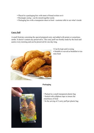 • Placed in a packaging box with name of brand written on it 
• Rectangle casing - can be stored together easily 
• Packaging box with a transparent sheet in front - customer able to see what’s inside 
Curry Puff 
A small fried pie consisting the special prepared curry and added with potato or sometimes 
sardin. It doesn’t contain any preservative. The curry puff was freshly made by the food stall 
auntie every morning and can be preserved for one day long. 
• Can be kept until evening 
• Suitable to served as breakfast or tea 
time food 
Packaging 
• Packed in a small transparent plastic bag 
• Sealed with cellphone tape to ensure the 
cleanliness of food 
• In the serving of 2 curry puff per plastic bag 
 