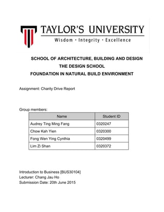 SCHOOL OF ARCHITECTURE, BUILDING AND DESIGN 
THE DESIGN SCHOOL 
FOUNDATION IN NATURAL BUILD ENVIRONMENT 
 
Assignment: Charity Drive Report 
 
 
 
Group members:  
Name  Student ID 
Audrey Ting Ming Fang  0320247 
Chow Kah Yien  0320300 
Fong Wen Ying Cynthia  0320499 
Lim Zi Shan  0320372 
 
 
 
Introduction to Business [BUS30104] 
Lecturer: Chang Jau Ho 
Submission Date: 20th June 2015 
 
 