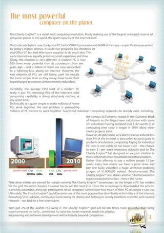 The most powerful
                        computer on the planet

 The Charity Engine™ is a social and computing revolution, finally making use of the largest untapped reserve of
 computer power in the world; the spare capacity of the Internet itself.

 Only a decade before now, the typical PC had a 300 MHz processor and 64 MB of memory – a specification exceeded
 by today’s mobile phones. It could run programs like Windows 98
 and Office 97, but had little ‘spare capacity’ to do much else. The
 early Internet was equally primitive; small, expensive and slow.
 Today, the situation is very different. A modern PC is over
 100 times more powerful than its counterpart from ten
 years ago – and 2 billion of them are now connected
 to a lightning-fast, always-on Internet. However, the
 vast majority of PCs are still being used for exactly
 the same simple tasks as they always have been, their
 supercharged processors almost entirely redundant.

 Incredibly, the average ‘CPU load’ of a modern PC
 really is just 1%, meaning 99% of the Internet’s total
 computing capability is doing absolutely nothing at
 any given time.
 Technically, it is quite simple to make millions of home
 PCs work together, the real problem is persuading
 millions of PC owners to work together. Successful ‘volunteer computing’ networks do already exist, including
                                                              the famous SETI@home, noted in the Guinness Book
                                                              of Records as the largest-ever calculation with some
                                                              5m volunteers having donated over $1Bn-worth (!) of
                                                              computing time since it began in 1999. Many other
                                                              similar projects exist.
                                                              However, despite some very worthy causes indeed, less
                                                              than 1% of the Internet is persuaded to participate in
                                                              any form of volunteer computing. Paying for individual
                                                              PC time is not viable (it has been tried – the chance
                                                              to earn $1 per week impresses nobody) and so The
                                                              Charity Engine™ has designed an elegant solution to
                                                              this traditionally insurmountable incentive problem.
 2000                                        2010             Rather than offering to pay a million people $1 per
                                                              week, every few weeks we have a prize draw and
                                                              pay one lucky volunteer a huge, attention-grabbing
     power used CPU RAM           RAM CPU power used          jackpot of $1,000,000 instead. Simultaneously, The
                300Mhz 64Mo       2Gb 3Ghz
                                                              Charity Engine™ also shares another $1m between ten
                                                              top international charities – hence the name.
Prize draw entries are earned for simply running The Charity Engine™ screensaver, so the longer a PC has worked
for the grid, the more chances its owner has to win the next $1m. Once the screensaver is downloaded the process
is entirely automatic, although participants retain complete control over how much of their PC resources it can use.
Ultimately, The Charity Engine™ could become one of the most popular free downloads in the history of the Internet.
Repeating $1m jackpots, continuous fund-raising for charity and helping to utterly transform scientific and medical
research – not bad for a free screensaver.

With just 2% of the world’s PCs using it, The Charity Engine™ grid will be ten times more powerful than every
supercomputer on Earth... combined. Its value to climate research, medicine, physics,
engineering and software development will be literally beyond comparison.
                                                                                                               2
                                                                                                                 2
 