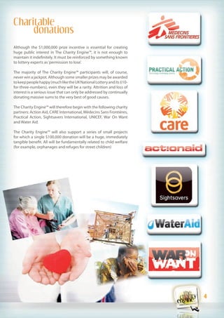 Charitable
     donations
Although the $1,000,000 prize incentive is essential for creating
huge public interest in The Charity Engine™, it is not enough to
maintain it indefinitely. It must be reinforced by something known
to lottery experts as ‘permission to lose’.

The majority of The Charity Engine™ participants will, of course,
never win a jackpot. Although some smaller prizes may be awarded
to keep people happy (much like the UK National Lottery and its £10-
for-three-numbers), even they will be a rarity. Attrition and loss of
interest is a serious issue that can only be addressed by continually
donating massive sums to the very best of good causes.

The Charity Engine™ will therefore begin with the following charity
partners: Action Aid, CARE International, Médecins Sans Frontières,
Practical Action, Sightsavers International, UNICEF, War On Want
and Water Aid.

The Charity Engine™ will also support a series of small projects
for which a single $100,000 donation will be a huge, immediately
tangible benefit. All will be fundamentally related to child welfare
(for example, orphanages and refuges for street children)




                                                                        4
                                                                        4
 