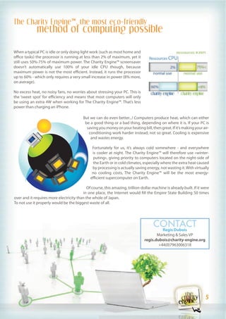 The Charity Engine™, the most eco-friendly
              method of computing possible

When a typical PC is idle or only doing light work (such as most home and
office tasks) the processor is running at less than 2% of maximum, yet it
still uses 50%-75% of maximum power. The Charity Engine™ screensaver
doesn’t automatically use 100% of your idle CPU though, because
maximum power is not the most efficient. Instead, it runs the processor
up to 60% - which only requires a very small increase in power (8% more,
on average).

No excess heat, no noisy fans, no worries about stressing your PC. This is
the ‘sweet spot’ for efficiency and means that most computers will only
be using an extra 4W when working for The Charity Engine™. That’s less
power than charging an iPhone.

                                          But we can do even better...! Computers produce heat, which can either
                                           be a good thing or a bad thing, depending on where it is. If your PC is
                                            saving you money on your heating bill, then great. If it’s making your air-
                                             conditioning work harder instead; not so great. Cooling is expensive
                                              and wastes energy.

                                                Fortunately for us, it’s always cold somewhere - and everywhere
                                                is cooler at night. The Charity Engine™ will therefore use «winter-
                                                 puting», giving priority to computers located on the night-side of
                                                 the Earth or in cold climates, especially where the extra heat caused
                                                by processing is actually saving energy, not wasting it. With virtually
                                                no cooling costs, The Charity Engine™ will be the most energy-
                                               efficient supercomputer on Earth.

                                            Of course, this amazing, trillion-dollar machine is already built. If it were
                                         in one place, the Internet would fill the Empire State Building 50 times
over and it requires more electricity than the whole of Japan.
To not use it properly would be the biggest waste of all.




                                                                                      CONTACT
                                                                                       Regis Dubois
                                                                                       Marketing & Sales VP
                                                                                regis.dubois@charity-engine.org
                                                                                        +44(0)7963006318




                                                                                                                       5
                                                                                                                        5
 