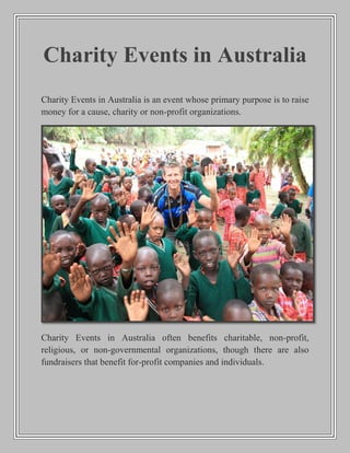Charity Events in Australia
Charity Events in Australia is an event whose primary purpose is to raise
money for a cause, charity or non-profit organizations.
Charity Events in Australia often benefits charitable, non-profit,
religious, or non-governmental organizations, though there are also
fundraisers that benefit for-profit companies and individuals.
 