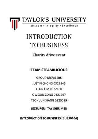 INTRODUCTION
TO BUSINESS
Charity drive event
GROUP MEMBERS
JUSTIN CHONG 0322845
LEON LIM 0322180
OW XUN CONG 0321997
TEOH JUN XIANG 0320099
TEAM STEAMILICIOUS
LECTURER : TAY SHIR MEN
INTRODUCTION TO BUSINESS [BUS30104]
 