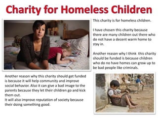 This charity is for homeless children.

                                                       I have chosen this charity because
                                                       there are many children out there who
                                                       do not have a decent warm home to
                                                       stay in.

                                                       Another reason why I think this charity
                                                       should be funded is because children
                                                       who do no have homes can grow up to
                                                       be bad people like criminals.

Another reason why this charity should get funded
is because it will help community and improve
social behavior. Also it can give a bad image to the
parents because they let their children go and kick
them out.
It will also improve reputation of society because
their doing something good.
 