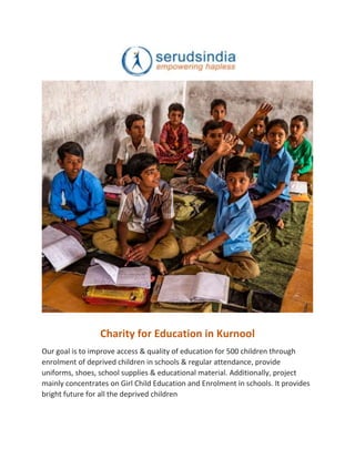Charity for Education in Kurnool
Our goal is to improve access & quality of education for 500 children through
enrolment of deprived children in schools & regular attendance, provide
uniforms, shoes, school supplies & educational material. Additionally, project
mainly concentrates on Girl Child Education and Enrolment in schools. It provides
bright future for all the deprived children
 